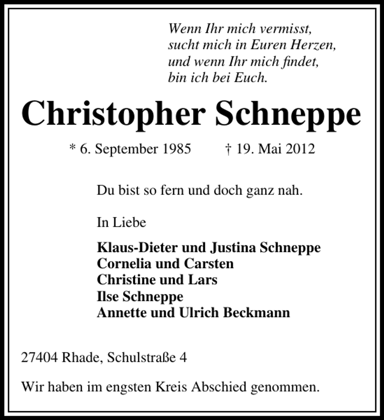 <p>Wenn Ihr mich vermisst,<br />sucht mich in Euren Herzen,<br />und wenn Ihr mich ﬁndet,<br />bin ich bei Euch.</p><p>Christopher Schneppe<br />* 6. September 1985</p><p>† 19. Mai 2012</p><p>Du bist so fern und doch ganz nah.<br />In Liebe<br />Klaus-Dieter und Justina Schneppe<br />Cornelia und Carsten<br />Christine und Lars<br />Ilse Schneppe<br />Annette und Ulrich Beckmann<br />27404 Rhade, Schulstraße 4<br />Wir haben im engsten Kreis Abschied genommen.</p>