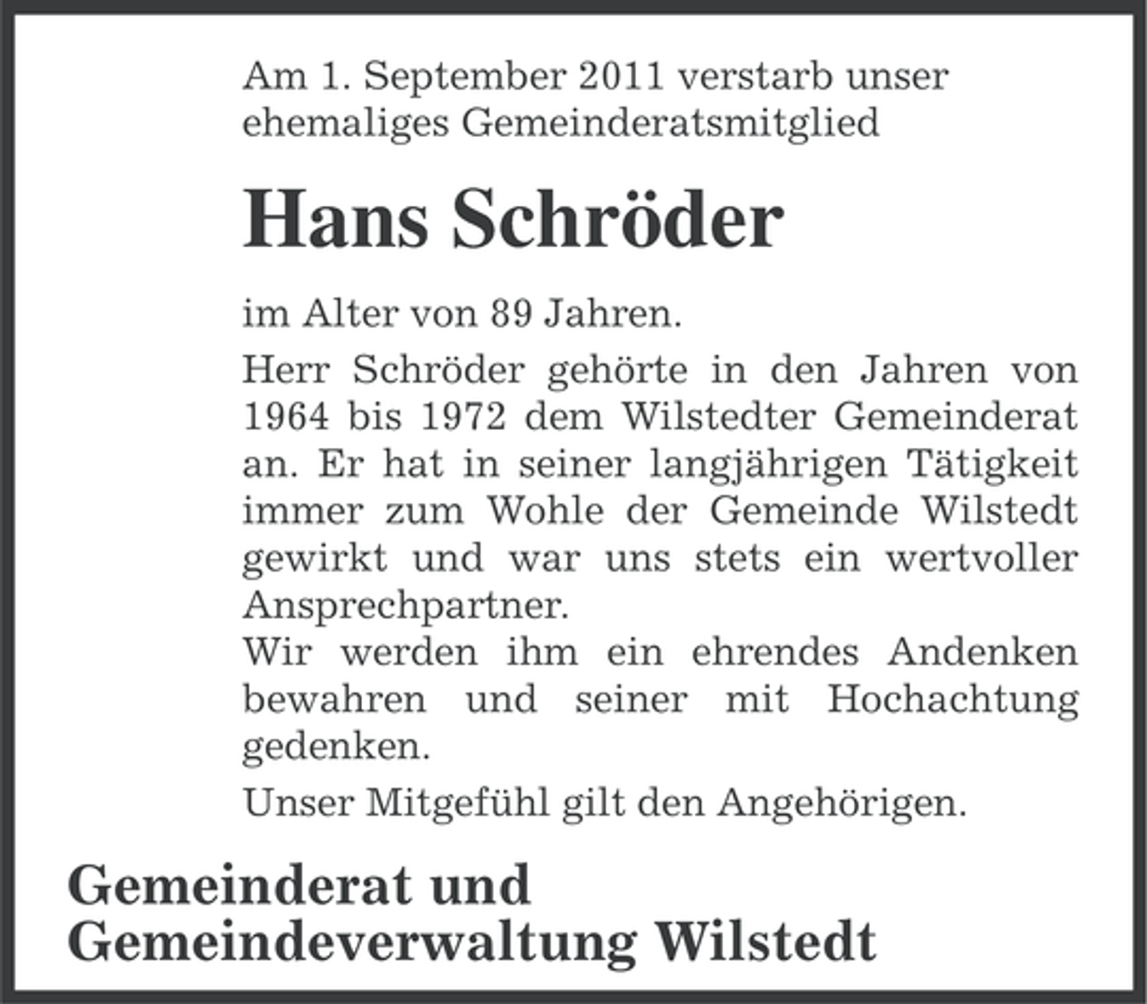 <p>Am 1. September 2011 verstarb unser<br />ehemaliges Gemeinderatsmitglied</p><p>Hans Schröder<br />im Alter von 89 Jahren.<br />Herr Schröder gehörte in den Jahren von<br />1964 bis 1972 dem Wilstedter Gemeinderat<br />an. Er hat in seiner langjährigen Tätigkeit<br />immer zum Wohle der Gemeinde Wilstedt<br />gewirkt und war uns stets ein wertvoller<br />Ansprechpartner.<br />Wir werden ihm ein ehrendes Andenken<br />bewahren und seiner mit Hochachtung<br />gedenken.<br />Unser Mitgefühl gilt den Angehörigen.</p><p>Gemeinderat und<br />Gemeindeverwaltung Wilstedt</p>