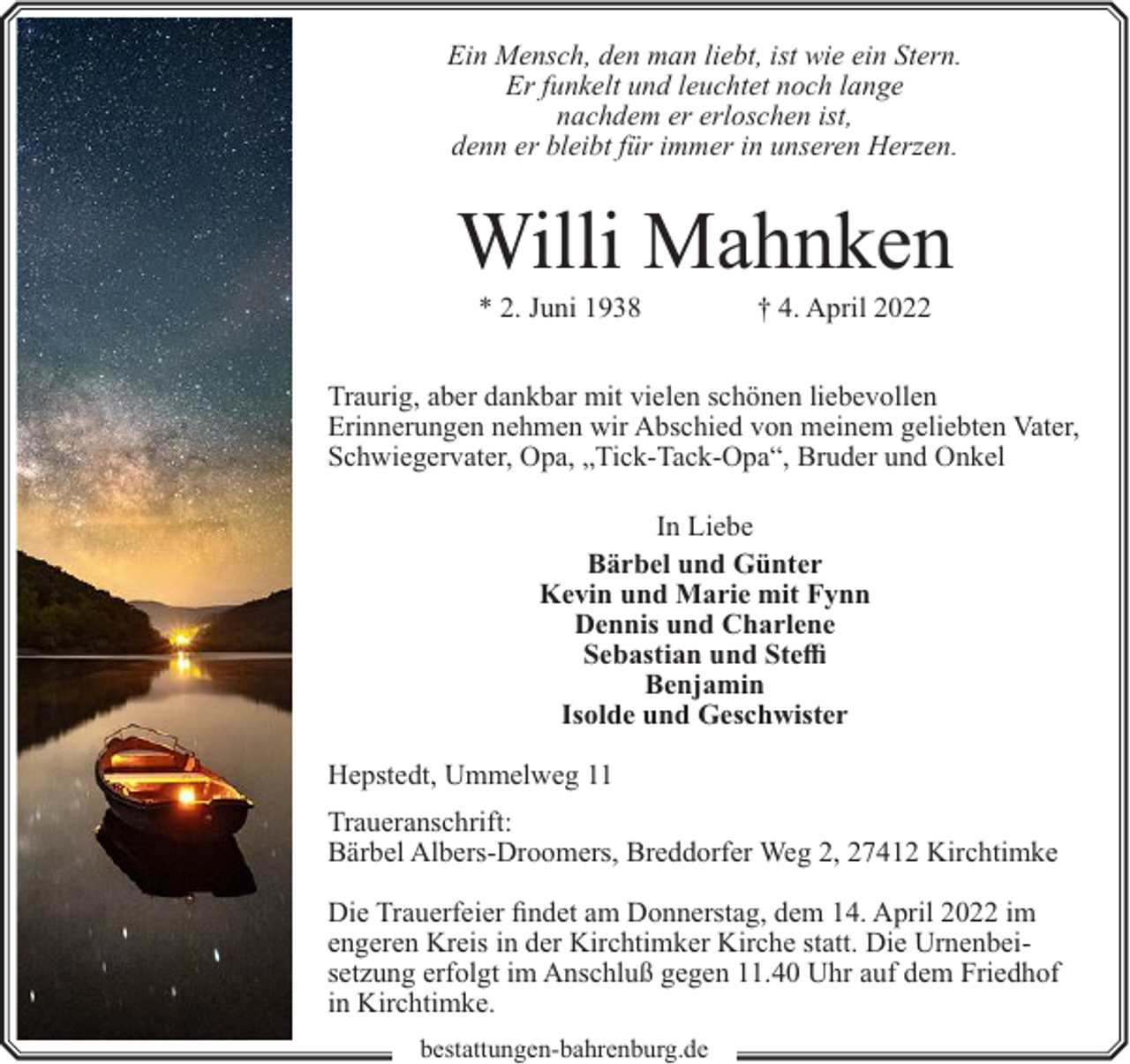 <p>Ein Mensch, den man liebt, ist wie ein Stern.<br />Er funkelt und leuchtet noch lange<br />nachdem er erloschen ist,<br />denn er bleibt für immer in unseren Herzen.</p><p>Willi Mahnken<br />* 2. Juni 1938</p><p>† 4. April 2022</p><p>Traurig, aber dankbar mit vielen schönen liebevollen<br />Erinnerungen nehmen wir Abschied von meinem geliebten Vater,<br />Schwiegervater, Opa, „Tick-Tack-Opa“, Bruder und Onkel<br />In Liebe<br />Bärbel und Günter<br />Kevin und Marie mit Fynn<br />Dennis und Charlene<br />Sebastian und Steffi<br />Benjamin<br />Isolde und Geschwister<br />Hepstedt, Ummelweg 11<br />Traueranschrift:<br />Bärbel Albers-Droomers, Breddorfer Weg 2, 27412 Kirchtimke<br />Die Trauerfeier findet am Donnerstag, dem 14. April 2022 im<br />engeren Kreis in der Kirchtimker Kirche statt. Die Urnenbeisetzung erfolgt im Anschluß gegen 11.40 Uhr auf dem Friedhof<br />in Kirchtimke.<br />bestattungen-bahrenburg.de</p>