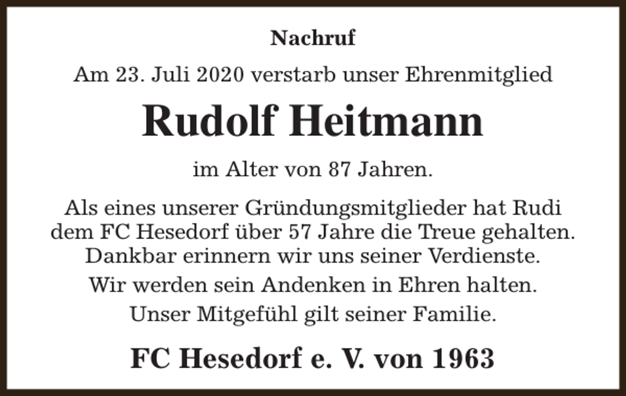 <p>Nachruf<br />Am 23. Juli 2020 verstarb unser Ehrenmitglied</p><p>Rudolf Heitmann<br />im Alter von 87 Jahren.<br />Als eines unserer Gründungsmitglieder hat Rudi<br />dem FC Hesedorf über 57 Jahre die Treue gehalten.<br />Dankbar erinnern wir uns seiner Verdienste.<br />Wir werden sein Andenken in Ehren halten.<br />Unser Mitgefühl gilt seiner Familie.</p><p>FC Hesedorf e. V. von 1963</p>