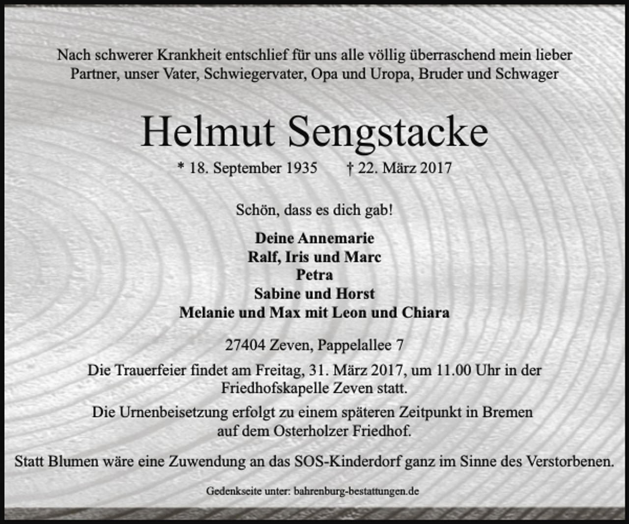 <p>Nach schwerer Krankheit entschlief für uns alle völlig überraschend mein lieber<br />Partner, unser Vater, Schwiegervater, Opa und Uropa, Bruder und Schwager</p><p>Helmut Sengstacke<br />* 18. September 1935</p><p>† 22. März 2017</p><p>Schön, dass es dich gab!<br />Deine Annemarie<br />Ralf, Iris und Marc<br />Petra<br />Sabine und Horst<br />Melanie und Max mit Leon und Chiara<br />27404 Zeven, Pappelallee 7<br />Die Trauerfeier findet am Freitag, 31. März 2017, um 11.00 Uhr in der<br />Friedhofskapelle Zeven statt.<br />Die Urnenbeisetzung erfolgt zu einem späteren Zeitpunkt in Bremen<br />auf dem Osterholzer Friedhof.<br />Statt Blumen wäre eine Zuwendung an das SOS-Kinderdorf ganz im Sinne des Verstorbenen.<br />Gedenkseite unter: bahrenburg-bestattungen.de</p>