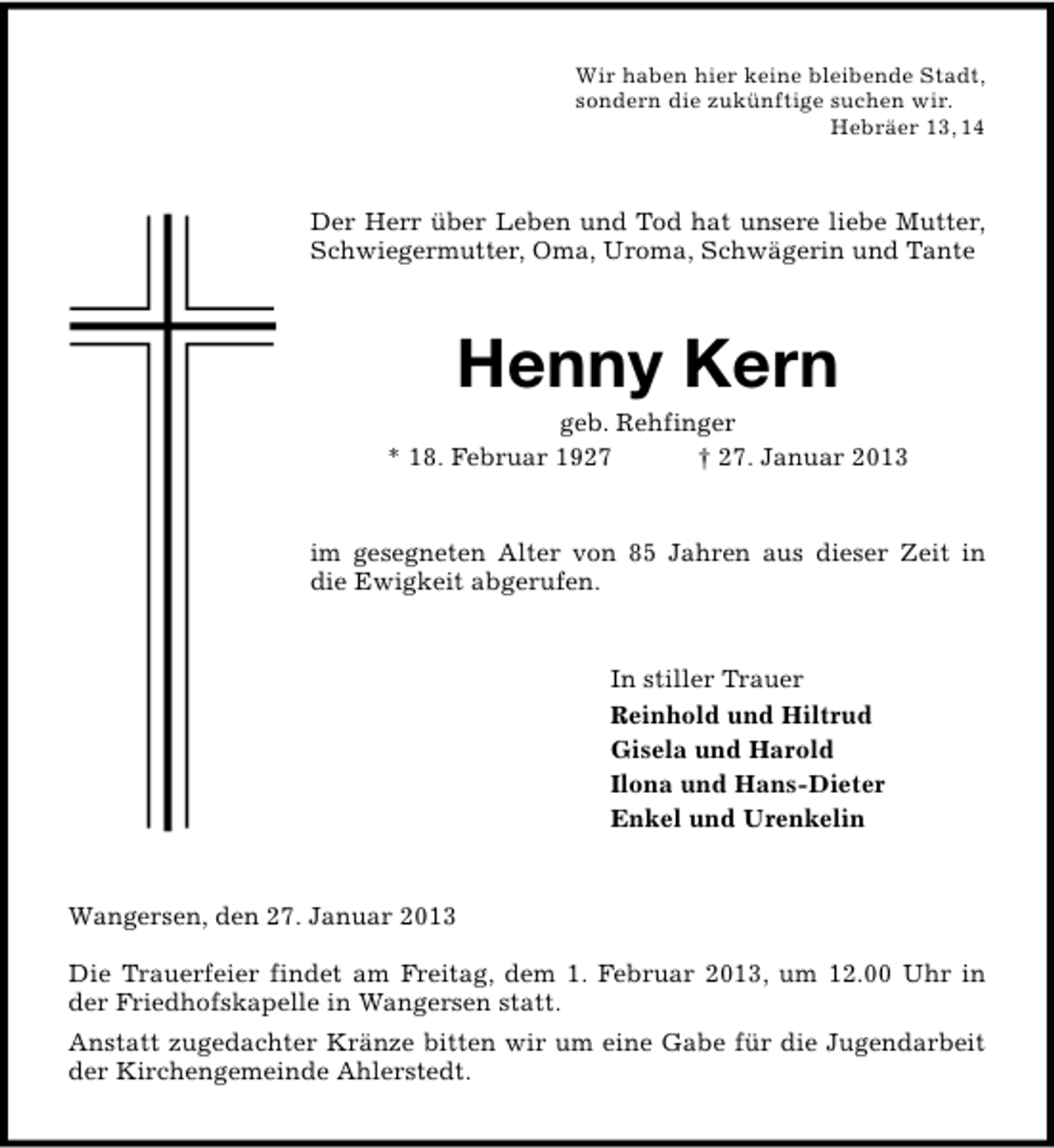 <p>Wir haben hier keine bleibende Stadt,<br />sondern die zukünftige suchen wir.<br />Hebräer 13, 14</p><p>Der Herr über Leben und Tod hat unsere liebe Mutter,<br />Schwiegermutter, Oma, Uroma, Schwägerin und Tante</p><p>Henny Kern</p><p>geb. Rehfinger<br />* 18. Februar 1927<br />† 27. Januar 2013<br />im gesegneten Alter von 85 Jahren aus dieser Zeit in<br />die Ewigkeit abgerufen.<br />In stiller Trauer<br />Reinhold und Hiltrud<br />Gisela und Harold<br />Ilona und Hans-Dieter<br />Enkel und Urenkelin<br />Wangersen, den 27. Januar 2013<br />Die Trauerfeier findet am Freitag, dem 1. Februar 2013, um 12.00 Uhr in<br />der Friedhofskapelle in Wangersen statt.<br />Anstatt zugedachter Kränze bitten wir um eine Gabe für die Jugendarbeit<br />der Kirchengemeinde Ahlerstedt.</p>