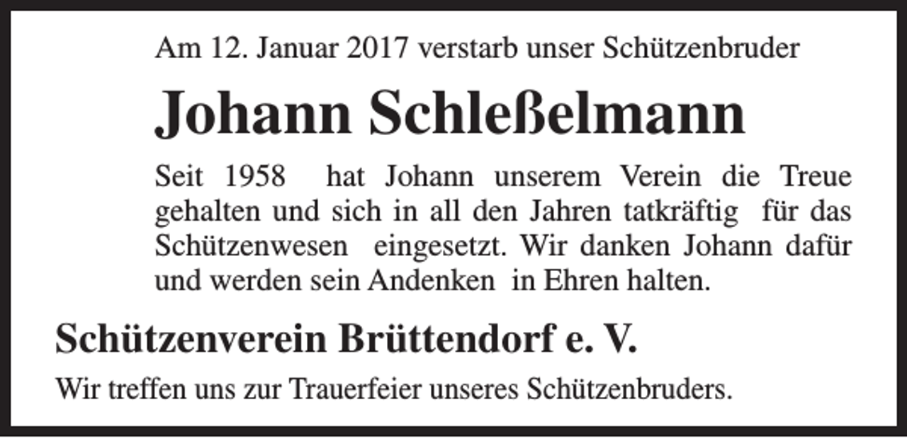 <p>Am 12. Januar 2017 verstarb unser Schützenbruder</p><p>Johann Schleßelmann</p><p>Seit 1958 hat Johann unserem Verein die Treue<br />gehalten und sich in all den Jahren tatkräftig für das<br />Schützenwesen eingesetzt. Wir danken Johann dafür<br />und werden sein Andenken in Ehren halten.</p><p>Schützenverein Brüttendorf e. V.<br />Wir treffen uns zur Trauerfeier unseres Schützenbruders.</p>