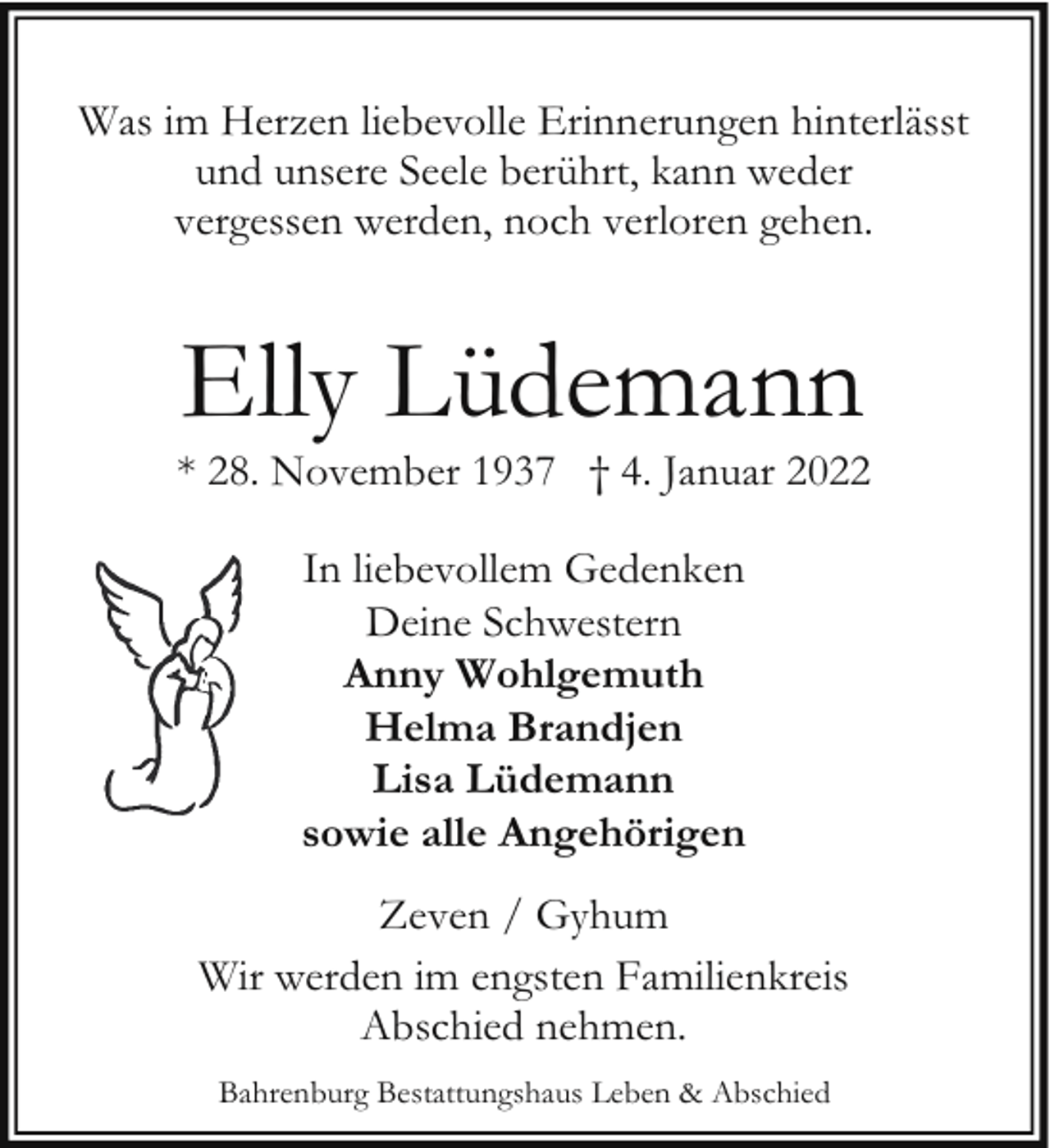 <p>Was im Herzen liebevolle Erinnerungen hinterlässt<br />und unsere Seele berührt, kann weder<br />vergessen werden, noch verloren gehen.</p><p>Elly Lüdemann</p><p>* 28. November 1937 † 4. Januar 2022<br />In liebevollem Gedenken<br />Deine Schwestern<br />Anny Wohlgemuth<br />Helma Brandjen<br />Lisa Lüdemann<br />sowie alle Angehörigen<br />Zeven / Gyhum<br />Wir werden im engsten Familienkreis<br />Abschied nehmen.<br />Bahrenburg Bestattungshaus Leben &amp; Abschied</p>