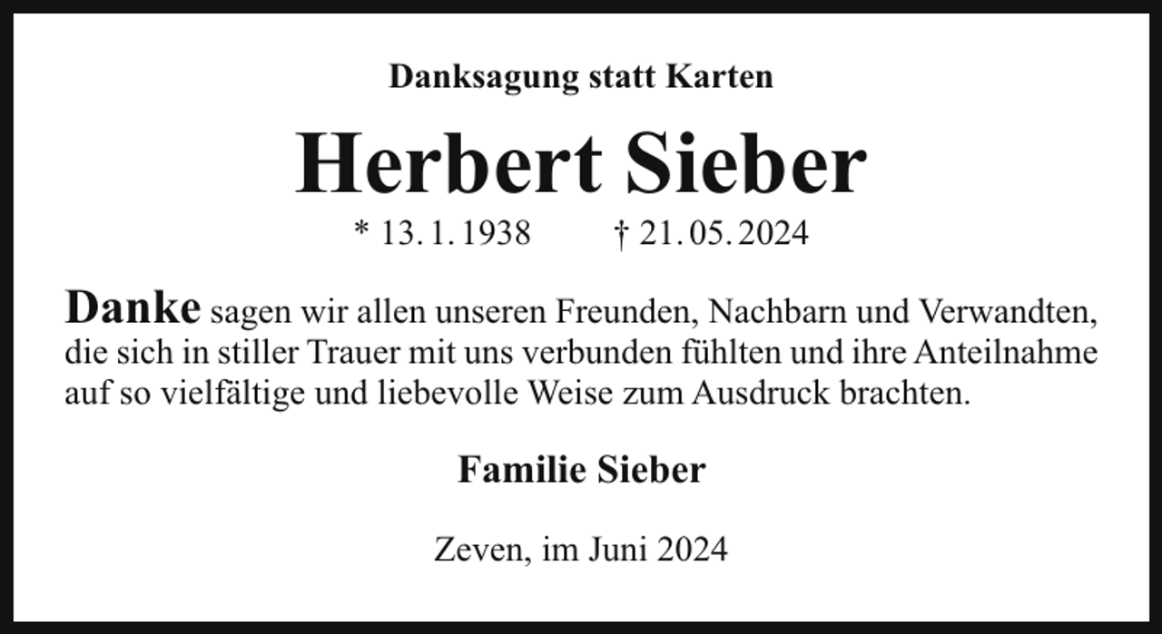 <p>Danksagung statt Karten</p><p>Herbert Sieber<br />* 13. 1. 1938</p><p>† 21. 05. 2024</p><p>Danke sagen wir allen unseren Freunden, Nachbarn und Verwandten,<br />die sich in stiller Trauer mit uns verbunden fühlten und ihre Anteilnahme<br />auf so vielfältige und liebevolle Weise zum Ausdruck brachten.</p><p>Familie Sieber<br />Zeven, im Juni 2024</p>