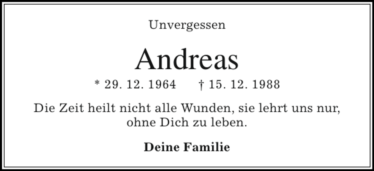 <p>Unvergessen</p><p>Andreas</p><p>* 29. 12. 1964</p><p>† 15. 12. 1988</p><p>Die Zeit heilt nicht alle Wunden, sie lehrt uns nur,<br />ohne Dich zu leben.<br />Deine Familie</p>