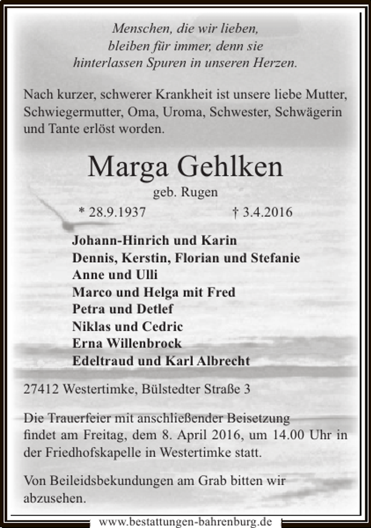 <p>Menschen, die wir lieben,<br />bleiben für immer, denn sie<br />hinterlassen Spuren in unseren Herzen.<br />Nach kurzer, schwerer Krankheit ist unsere liebe Mutter,<br />Schwiegermutter, Oma, Uroma, Schwester, Schwägerin<br />und Tante erlöst worden.</p><p>Marga Gehlken<br />geb. Rugen</p><p>* 28.9.1937</p><p>† 3.4.2016</p><p>Johann-Hinrich und Karin<br />Dennis, Kerstin, Florian und Stefanie<br />Anne und Ulli<br />Marco und Helga mit Fred<br />Petra und Detlef<br />Niklas und Cedric<br />Erna Willenbrock<br />Edeltraud und Karl Albrecht<br />27412 Westertimke, Bülstedter Straße 3<br />Die Trauerfeier mit anschließender Beisetzung<br />ﬁndet am Freitag, dem 8. April 2016, um 14.00 Uhr in<br />der Friedhofskapelle in Westertimke statt.<br />Von Beileidsbekundungen am Grab bitten wir<br />abzusehen.<br />www.bestattungen-bahrenburg.de</p>