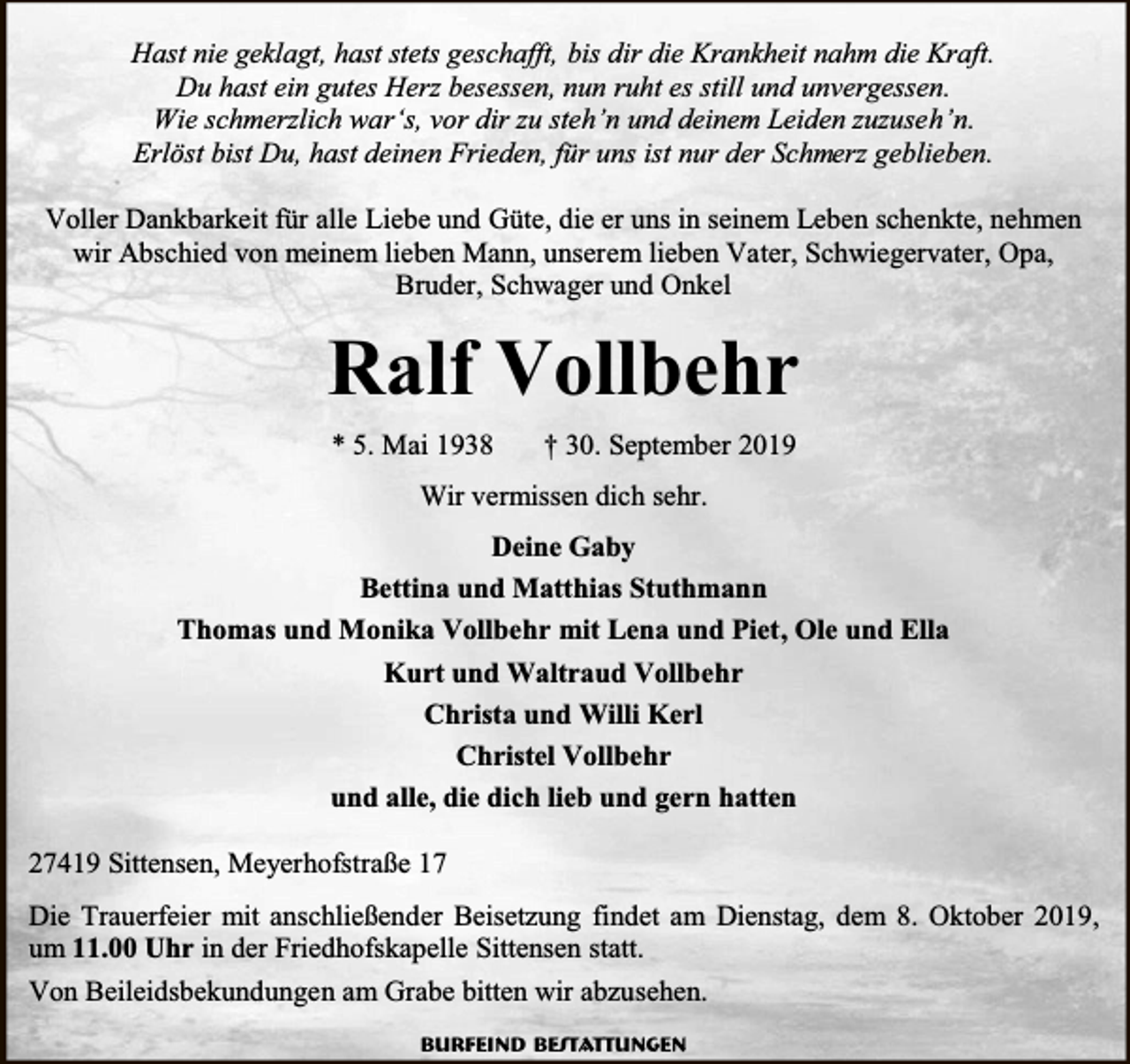 <p>Hast nie geklagt, hast stets geschafft, bis dir die Krankheit nahm die Kraft.<br />Du hast ein gutes Herz besessen, nun ruht es still und unvergessen.<br />Wie schmerzlich war‘s, vor dir zu steh’n und deinem Leiden zuzuseh’n.<br />Erlöst bist Du, hast deinen Frieden, für uns ist nur der Schmerz geblieben.<br />Voller Dankbarkeit für alle Liebe und Güte, die er uns in seinem Leben schenkte, nehmen<br />wir Abschied von meinem lieben Mann, unserem lieben Vater, Schwiegervater, Opa,<br />Bruder, Schwager und Onkel</p><p>Ralf Vollbehr<br />* 5. Mai 1938</p><p>† 30. September 2019</p><p>Wir vermissen dich sehr.<br />Deine Gaby<br />Bettina und Matthias Stuthmann<br />Thomas und Monika Vollbehr mit Lena und Piet, Ole und Ella<br />Kurt und Waltraud Vollbehr<br />Christa und Willi Kerl<br />Christel Vollbehr<br />und alle, die dich lieb und gern hatten<br />27419 Sittensen, Meyerhofstraße 17<br />Die Trauerfeier mit anschließender Beisetzung findet am Dienstag, dem 8. Oktober 2019,<br />um 11.00 Uhr in der Friedhofskapelle Sittensen statt.<br />Von Beileidsbekundungen am Grabe bitten wir abzusehen.<br />Burfeind Bestattungen</p>