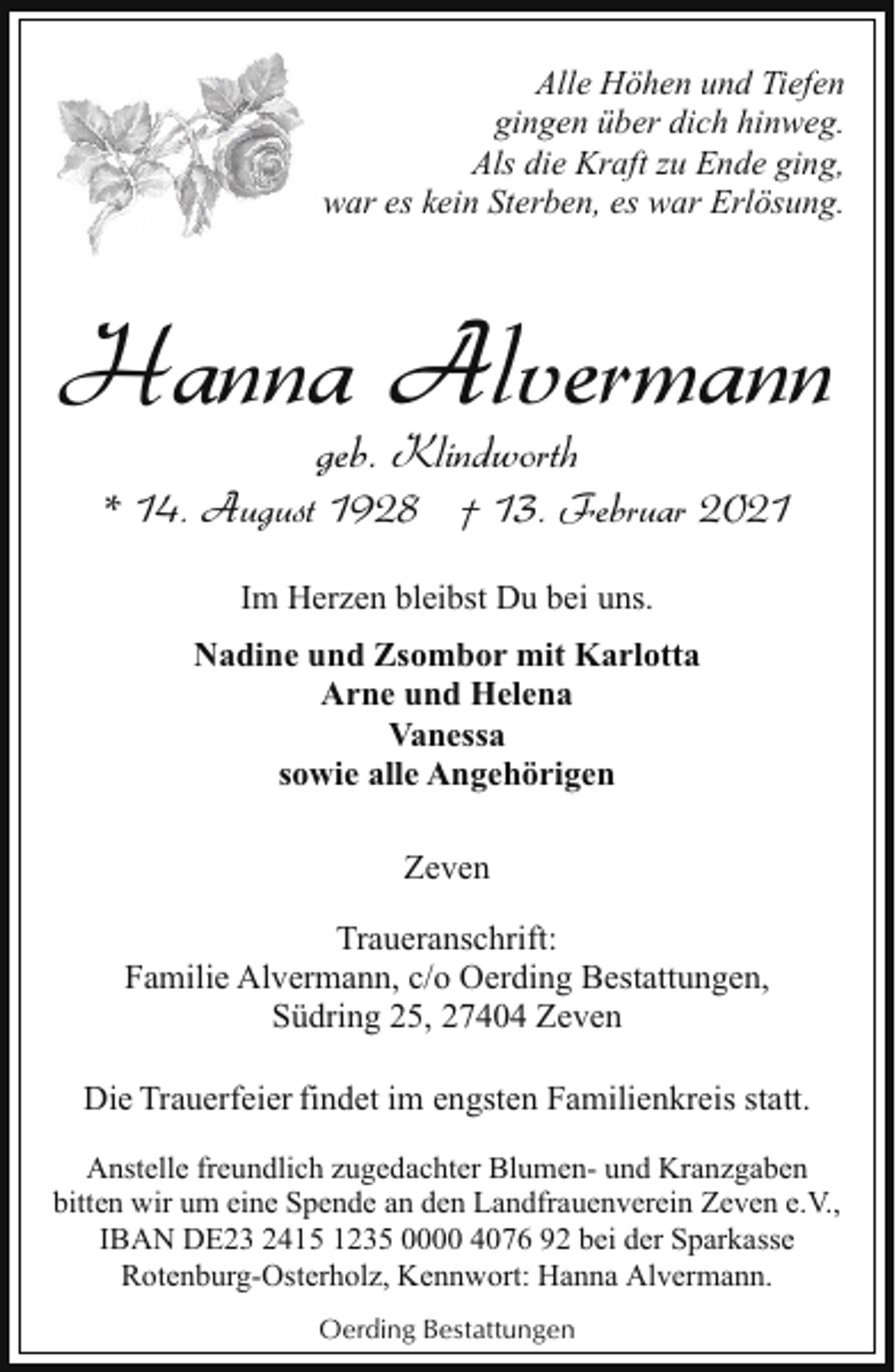 <p>Alle Höhen und Tiefen<br />gingen über dich hinweg.<br />Als die Kraft zu Ende ging,<br />war es kein Sterben, es war Erlösung.</p><p>Hanna Alvermann<br />geb. Klindworth</p><p>* 14. August 1928 † 13. Februar 2021<br />Im Herzen bleibst Du bei uns.<br />Nadine und Zsombor mit Karlotta<br />Arne und Helena<br />Vanessa<br />sowie alle Angehörigen<br />Zeven<br />Traueranschrift:<br />Familie Alvermann, c/o Oerding Bestattungen,<br />Südring 25, 27404 Zeven<br />Die Trauerfeier findet im engsten Familienkreis statt.<br />Anstelle freundlich zugedachter Blumen- und Kranzgaben<br />bitten wir um eine Spende an den Landfrauenverein Zeven e.V.,<br />IBAN DE23 2415 1235 0000 4076 92 bei der Sparkasse<br />Rotenburg-Osterholz, Kennwort: Hanna Alvermann.<br />Oerding Bestattungen</p>