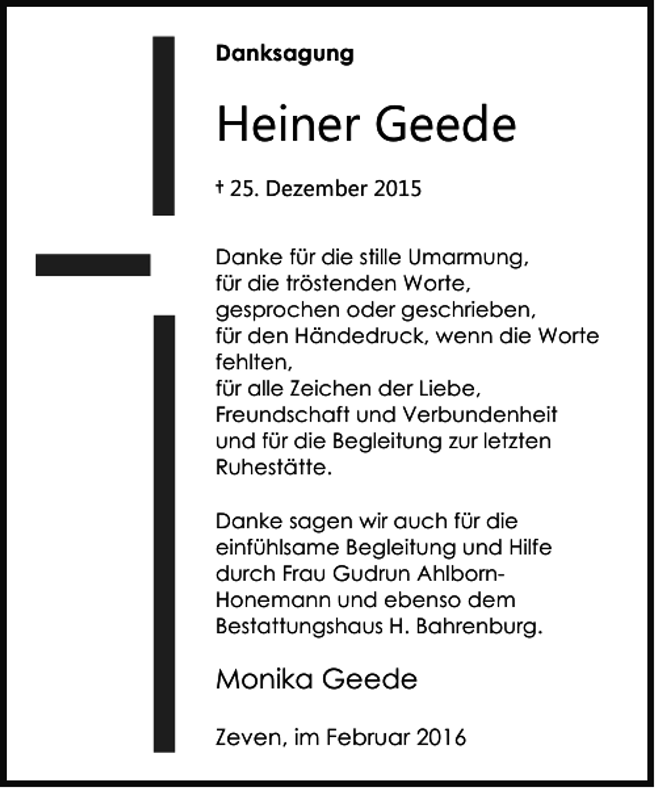<p>Danksagung</p><p>Heiner Geede<br />† 25. Dezember 2015<br />Danke für die stille Umarmung,<br />für die tröstenden Worte,<br />gesprochen oder geschrieben,<br />für den Händedruck, wenn die Worte<br />fehlten,<br />für alle Zeichen der Liebe,<br />Freundschaft und Verbundenheit<br />und für die Begleitung zur letzten<br />Ruhestätte.<br />Danke sagen wir auch für die<br />einfühlsame Begleitung und Hilfe<br />durch Frau Gudrun AhlbornHonemann und ebenso dem<br />Bestattungshaus H. Bahrenburg.</p><p>Monika Geede<br />Zeven, im Februar 2016</p>
