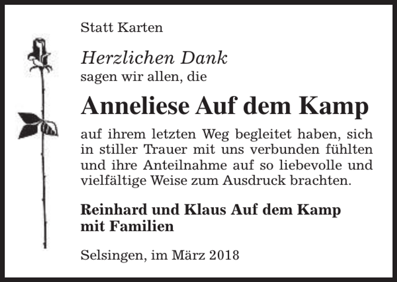 <p>Statt Karten</p><p>Herzlichen Dank<br />sagen wir allen, die</p><p>Anneliese Auf dem Kamp<br />auf ihrem letzten Weg begleitet haben, sich<br />in stiller Trauer mit uns verbunden fühlten<br />und ihre Anteilnahme auf so liebevolle und<br />vielfältige Weise zum Ausdruck brachten.</p><p>Reinhard und Klaus Auf dem Kamp<br />mit Familien<br />Selsingen, im März 2018</p>