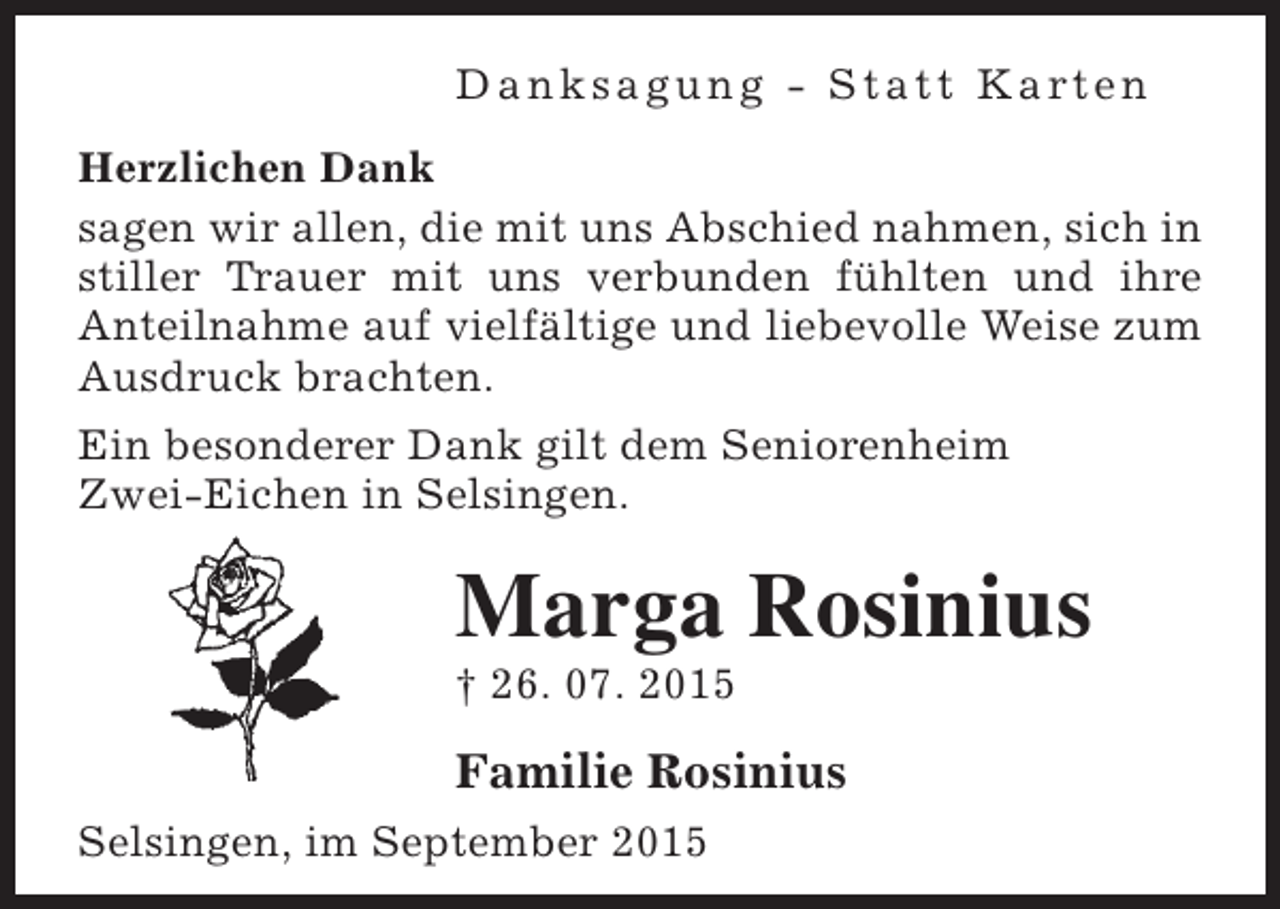 <p>D a n k s a g u n g - S t a t t K a rt e n<br />Herzlichen Dank<br />sagen wir allen, die mit uns Abschied nahmen, sich in<br />stiller Trauer mit uns verbunden fühlten und ihre<br />Anteilnahme auf vielfältige und liebevolle Weise zum<br />Ausdruck brachten.<br />Ein besonderer Dank gilt dem Seniorenheim<br />Zwei-Eichen in Selsingen.</p><p>Marga Rosinius</p><p>† 26. 07. 2015</p><p>Familie Rosinius<br />Selsingen, im September 2015</p>