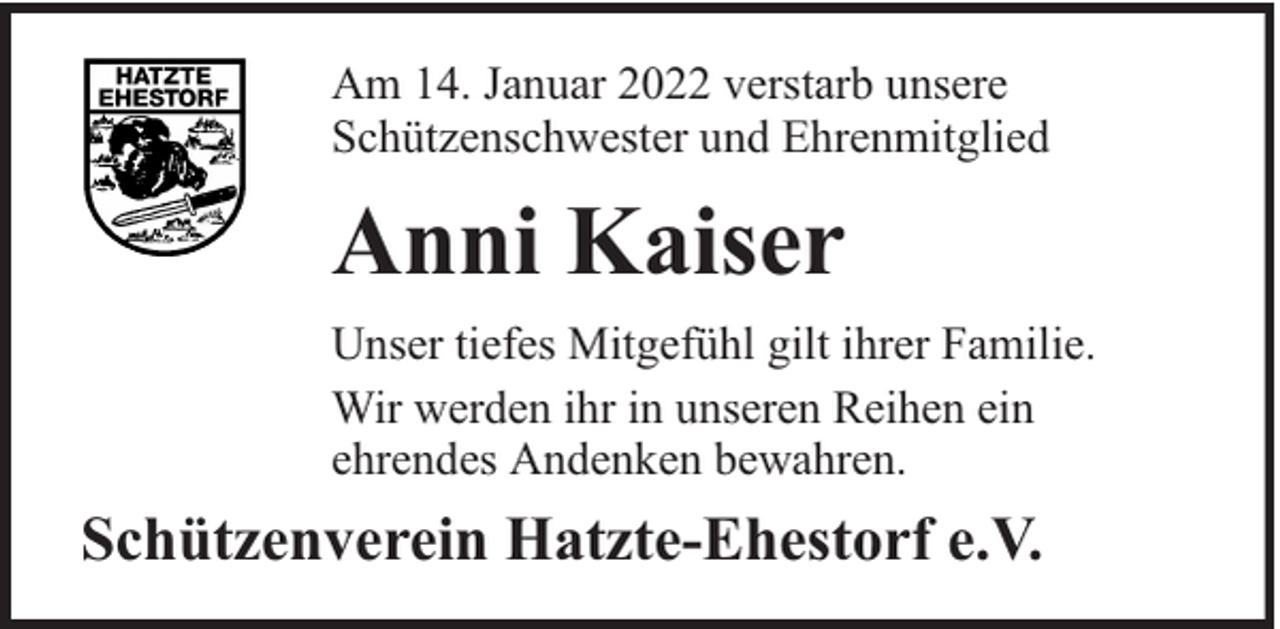 <p>Am 14. Januar 2022 verstarb unsere<br />Schützenschwester und Ehrenmitglied</p><p>Anni Kaiser<br />Unser tiefes Mitgefühl gilt ihrer Familie.<br />Wir werden ihr in unseren Reihen ein<br />ehrendes Andenken bewahren.</p><p>Schützenverein Hatzte-Ehestorf e.V.</p>