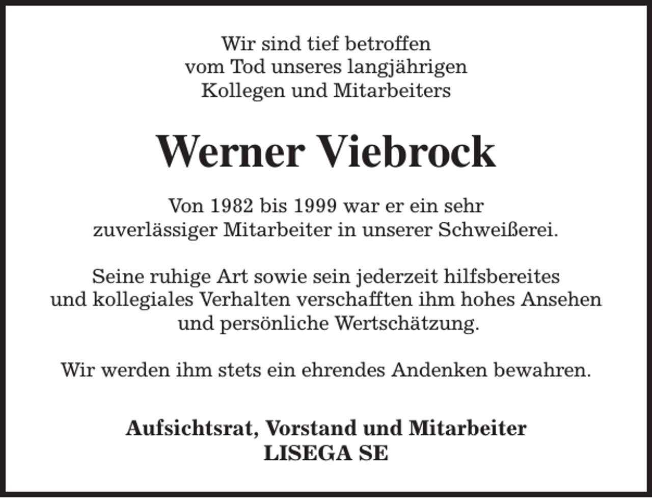 <p>Wir sind tief betroffen<br />vom Tod unseres langjährigen<br />Kollegen und Mitarbeiters</p><p>Werner Viebrock<br />Von 1982 bis 1999 war er ein sehr<br />zuverlässiger Mitarbeiter in unserer Schweißerei.<br />Seine ruhige Art sowie sein jederzeit hilfsbereites<br />und kollegiales Verhalten verschafften ihm hohes Ansehen<br />und persönliche Wertschätzung.<br />Wir werden ihm stets ein ehrendes Andenken bewahren.</p><p>Aufsichtsrat, Vorstand und Mitarbeiter<br />LISEGA SE</p>