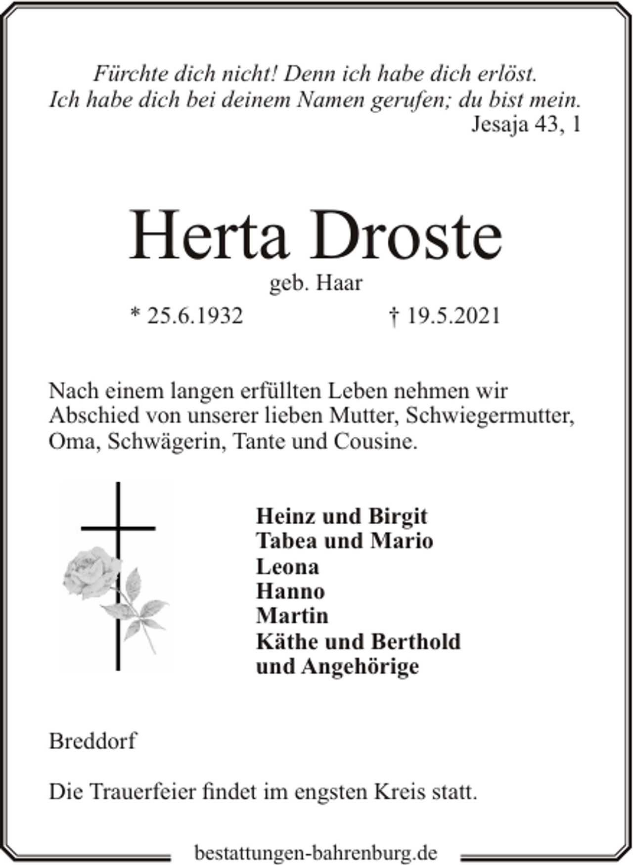 <p>Fürchte dich nicht! Denn ich habe dich erlöst.<br />Ich habe dich bei deinem Namen gerufen; du bist mein.<br />Jesaja 43, 1</p><p>Herta Droste<br />geb. Haar</p><p>* 25.6.1932</p><p>† 19.5.2021</p><p>Nach einem langen erfüllten Leben nehmen wir<br />Abschied von unserer lieben Mutter, Schwiegermutter,<br />Oma, Schwägerin, Tante und Cousine.<br />Heinz und Birgit<br />Tabea und Mario<br />Leona<br />Hanno<br />Martin<br />Käthe und Berthold<br />und Angehörige<br />Breddorf<br />Die Trauerfeier findet im engsten Kreis statt.<br />bestattungen-bahrenburg.de</p>