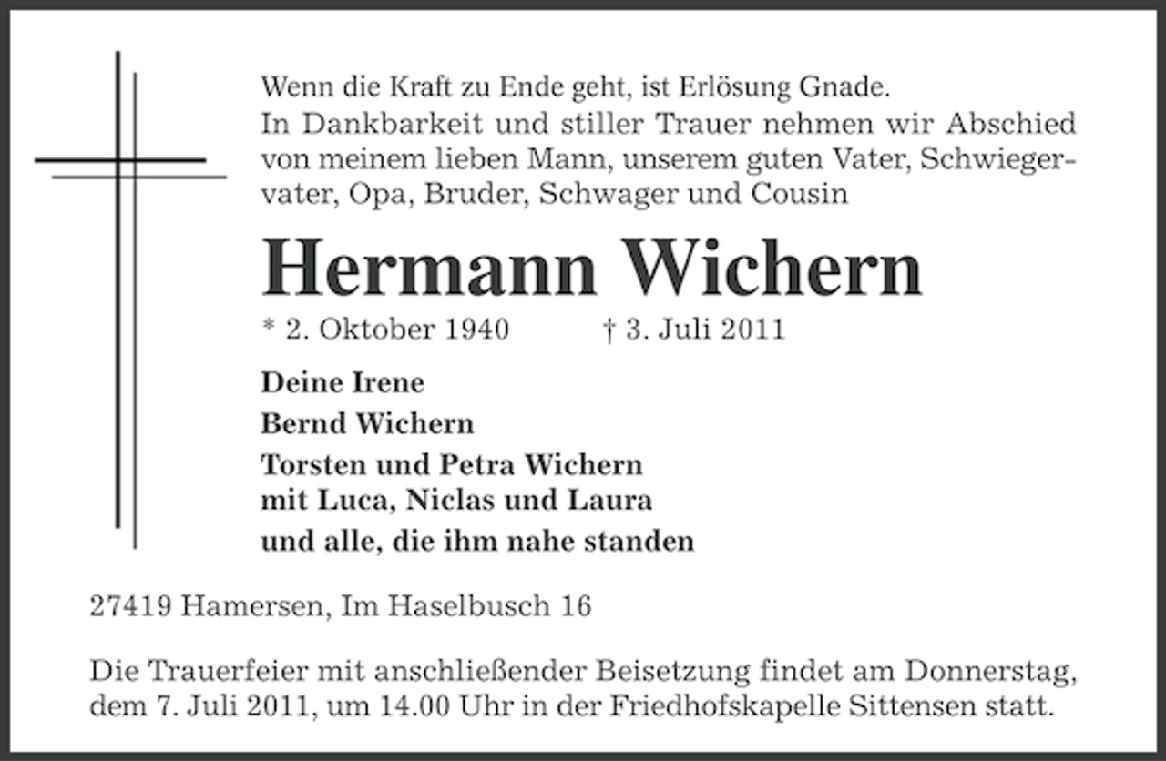 <p>Wenn die Kraft zu Ende geht, ist Erlösung Gnade.</p><p>In Dankbarkeit und stiller Trauer nehmen wir Abschied<br />von meinem lieben Mann, unserem guten Vater, Schwiegervater, Opa, Bruder, Schwager und Cousin</p><p>Hermann Wichern<br />* 2. Oktober 1940</p><p>† 3. Juli 2011</p><p>Deine Irene<br />Bernd Wichern<br />Torsten und Petra Wichern<br />mit Luca, Niclas und Laura<br />und alle, die ihm nahe standen<br />27419 Hamersen, Im Haselbusch 16<br />Die Trauerfeier mit anschließender Beisetzung findet am Donnerstag,<br />dem 7. Juli 2011, um 14.00 Uhr in der Friedhofskapelle Sittensen statt.</p>