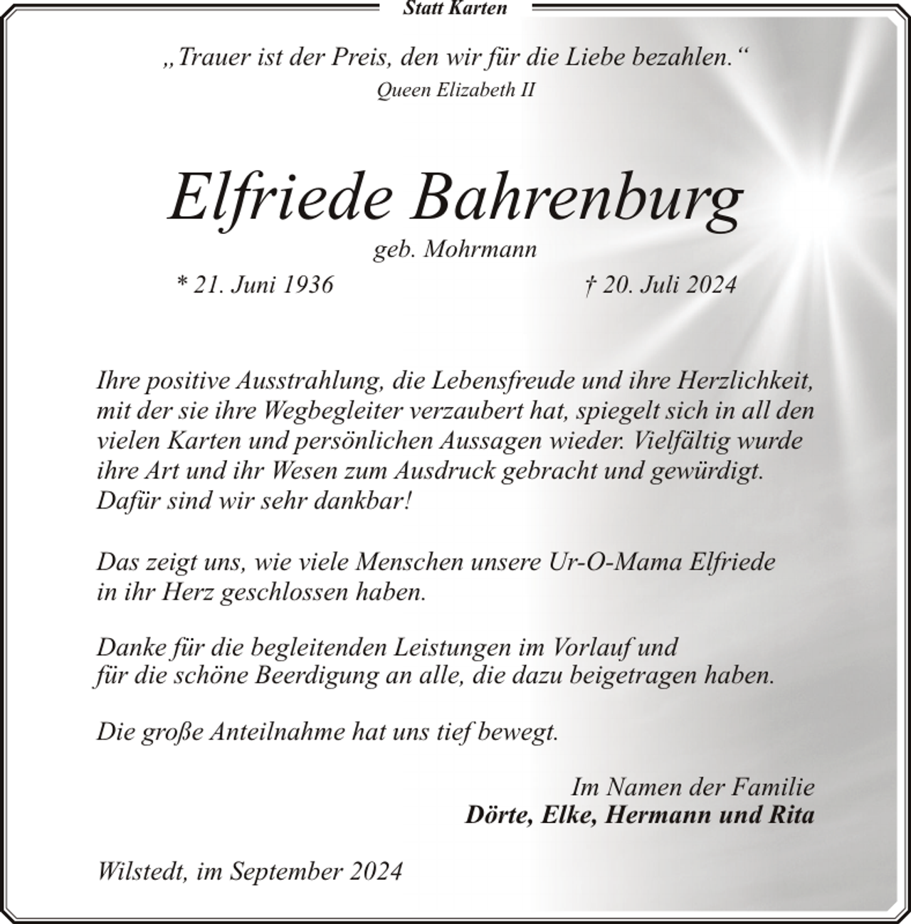 <p>Statt Karten</p><p>„Trauer ist der Preis, den wir für die Liebe bezahlen.“<br />Queen Elizabeth II</p><p>Elfriede Bahrenburg<br />geb. Mohrmann</p><p>* 21. Juni 1936</p><p>† 20. Juli 2024</p><p>Ihre positive Ausstrahlung, die Lebensfreude und ihre Herzlichkeit,<br />mit der sie ihre Wegbegleiter verzaubert hat, spiegelt sich in all den<br />vielen Karten und persönlichen Aussagen wieder. Vielfältig wurde<br />ihre Art und ihr Wesen zum Ausdruck gebracht und gewürdigt.<br />Dafür sind wir sehr dankbar!<br />Das zeigt uns, wie viele Menschen unsere Ur-O-Mama Elfriede<br />in ihr Herz geschlossen haben.<br />Danke für die begleitenden Leistungen im Vorlauf und<br />für die schöne Beerdigung an alle, die dazu beigetragen haben.<br />Die große Anteilnahme hat uns tief bewegt.<br />Im Namen der Familie<br />Dörte, Elke, Hermann und Rita<br />Wilstedt, im September 2024</p>