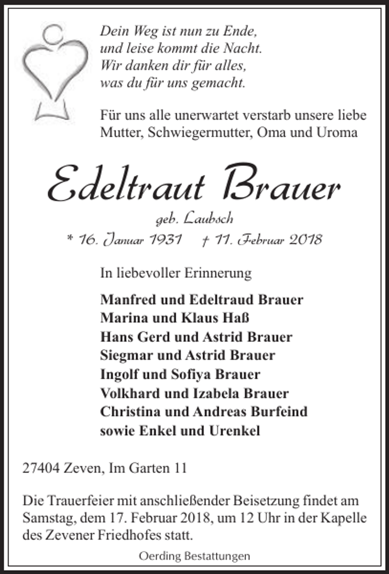 <p>Dein Weg ist nun zu Ende,<br />und leise kommt die Nacht.<br />Wir danken dir für alles,<br />was du für uns gemacht.<br />Für uns alle unerwartet verstarb unsere liebe<br />Mutter, Schwiegermutter, Oma und Uroma</p><p>Edeltraut Brauer<br />geb. Laubsch</p><p>* 16. Januar 1931</p><p>† 11. Februar 2018</p><p>In liebevoller Erinnerung<br />Manfred und Edeltraud Brauer<br />Marina und Klaus Haß<br />Hans Gerd und Astrid Brauer<br />Siegmar und Astrid Brauer<br />Ingolf und Sofiya Brauer<br />Volkhard und Izabela Brauer<br />Christina und Andreas Burfeind<br />sowie Enkel und Urenkel<br />27404 Zeven, Im Garten 11<br />Die Trauerfeier mit anschließender Beisetzung findet am<br />Samstag, dem 17. Februar 2018, um 12 Uhr in der Kapelle<br />des Zevener Friedhofes statt.<br />Oerding Bestattungen</p>