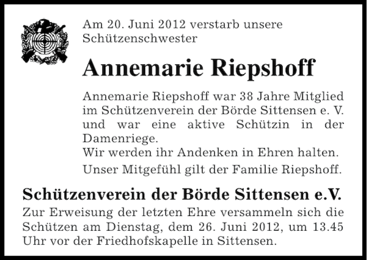 <p>Am 20. Juni 2012 verstarb unsere<br />Schützenschwester</p><p>Annemarie Riepshoff<br />Annemarie Riepshoff war 38 Jahre Mitglied<br />im Schützenverein der Börde Sittensen e. V.<br />und war eine aktive Schützin in der<br />Damenriege.<br />Wir werden ihr Andenken in Ehren halten.<br />Unser Mitgefühl gilt der Familie Riepshoff.</p><p>Schützenverein der Börde Sittensen e.V.<br />Zur Erweisung der letzten Ehre versammeln sich die<br />Schützen am Dienstag, dem 26. Juni 2012, um 13.45<br />Uhr vor der Friedhofskapelle in Sittensen.</p>