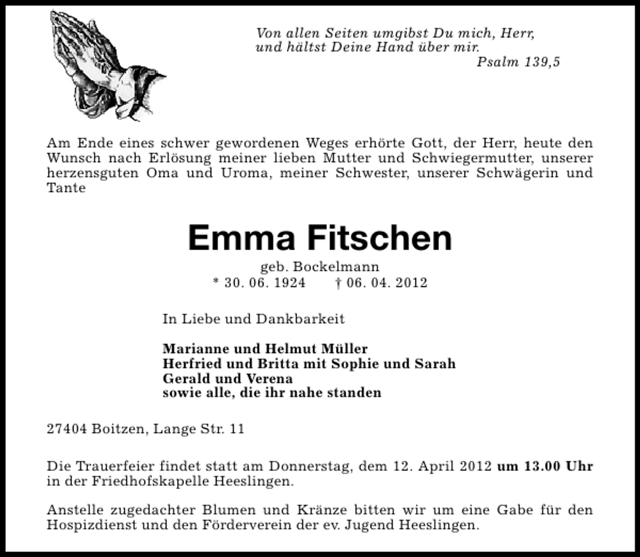 <p>Von allen Seiten umgibst Du mich, Herr,<br />und hältst Deine Hand über mir.<br />Psalm 139,5</p><p>Am Ende eines schwer gewordenen Weges erhörte Gott, der Herr, heute den<br />Wunsch nach Erlösung meiner lieben Mutter und Schwiegermutter, unserer<br />herzensguten Oma und Uroma, meiner Schwester, unserer Schwägerin und<br />Tante</p><p>Emma Fitschen<br />geb. Bockelmann<br />* 30. 06. 1924<br />† 06. 04. 2012</p><p>In Liebe und Dankbarkeit<br />Marianne und Helmut Müller<br />Herfried und Britta mit Sophie und Sarah<br />Gerald und Verena<br />sowie alle, die ihr nahe standen<br />27404 Boitzen, Lange Str. 11<br />Die Trauerfeier findet statt am Donnerstag, dem 12. April 2012 um 13.00 Uhr<br />in der Friedhofskapelle Heeslingen.<br />Anstelle zugedachter Blumen und Kränze bitten wir um eine Gabe für den<br />Hospizdienst und den Förderverein der ev. Jugend Heeslingen.</p>