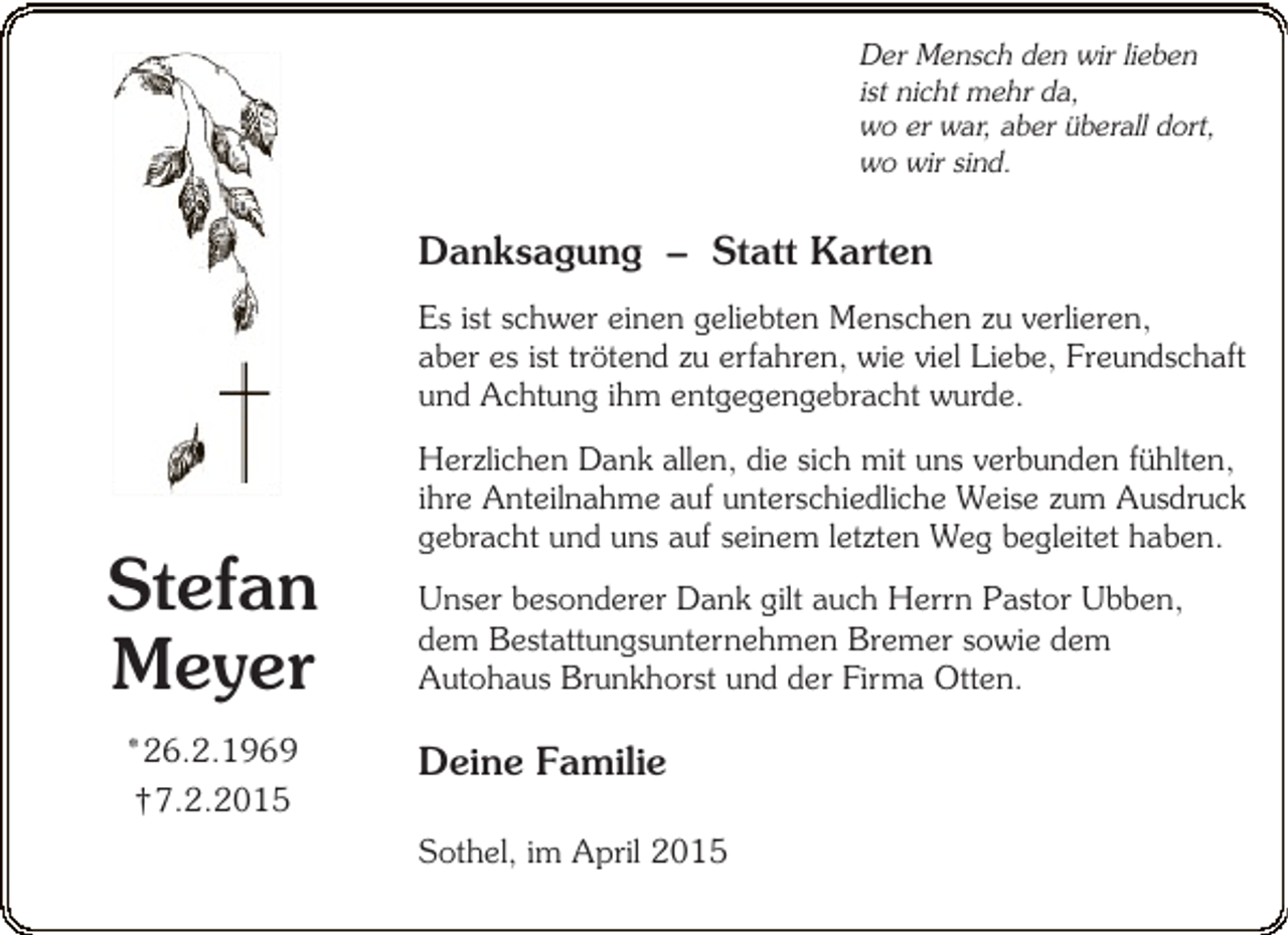 <p>Der Mensch den wir lieben<br />ist nicht mehr da,<br />wo er war, aber überall dort,<br />wo wir sind.</p><p>Danksagung – Statt Karten<br />Es ist schwer einen geliebten Menschen zu verlieren,<br />aber es ist trötend zu erfahren, wie viel Liebe, Freundschaft<br />und Achtung ihm entgegengebracht wurde.</p><p>Stefan<br />Meyer<br />*26.2.1969<br />†7.2.2015</p><p>Herzlichen Dank allen, die sich mit uns verbunden fühlten,<br />ihre Anteilnahme auf unterschiedliche Weise zum Ausdruck<br />gebracht und uns auf seinem letzten Weg begleitet haben.<br />Unser besonderer Dank gilt auch Herrn Pastor Ubben,<br />dem Bestattungsunternehmen Bremer sowie dem<br />Autohaus Brunkhorst und der Firma Otten.</p><p>Deine Familie<br />Sothel, im April 2015</p>