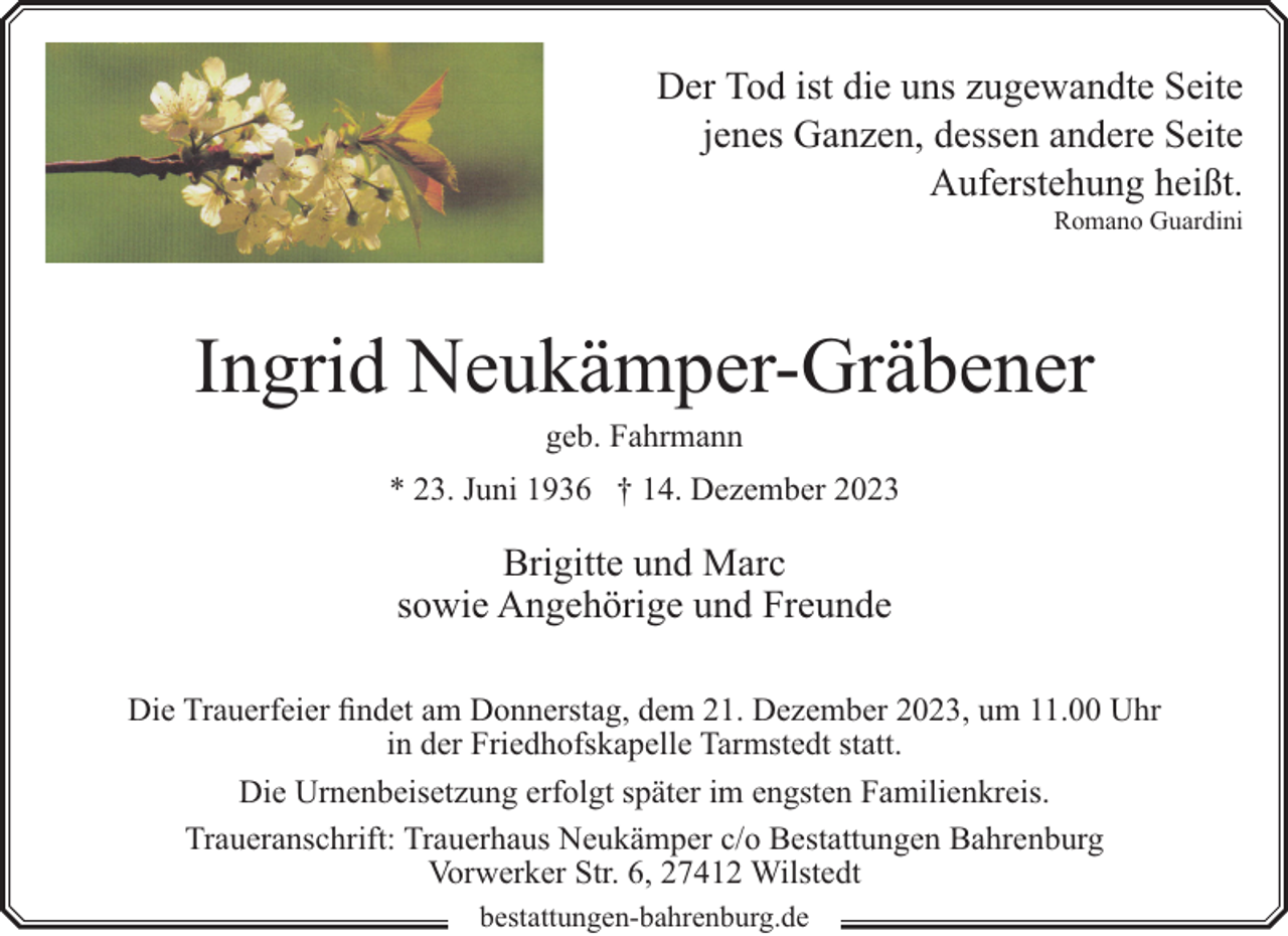 <p>Der Tod ist die uns zugewandte Seite<br />jenes Ganzen, dessen andere Seite<br />Auferstehung heißt.<br />Romano Guardini</p><p>Ingrid Neukämper-Gräbener<br />geb. Fahrmann</p><p>* 23. Juni 1936 † 14. Dezember 2023</p><p>Brigitte und Marc<br />sowie Angehörige und Freunde<br />Die Trauerfeier findet am Donnerstag, dem 21. Dezember 2023, um 11.00 Uhr<br />in der Friedhofskapelle Tarmstedt statt.<br />Die Urnenbeisetzung erfolgt später im engsten Familienkreis.<br />Traueranschrift: Trauerhaus Neukämper c/o Bestattungen Bahrenburg<br />Vorwerker Str. 6, 27412 Wilstedt<br />bestattungen-bahrenburg.de</p>