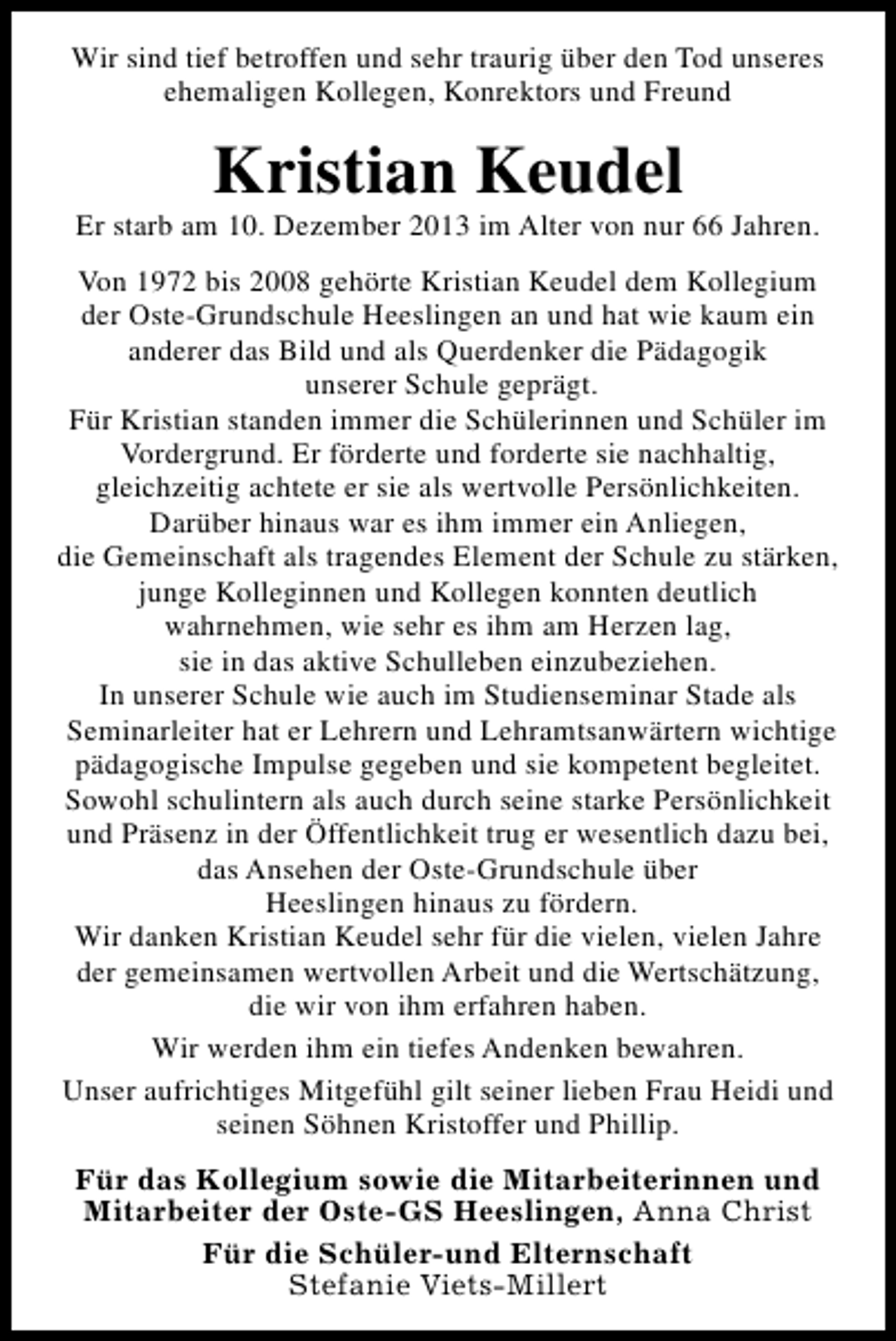 <p>Wir sind tief betroffen und sehr traurig über den Tod unseres<br />ehemaligen Kollegen, Konrektors und Freund</p><p>Kristian Keudel</p><p>Er starb am 10. Dezember 2013 im Alter von nur 66 Jahren.<br />Von 1972 bis 2008 gehörte Kristian Keudel dem Kollegium<br />der Oste-Grundschule Heeslingen an und hat wie kaum ein<br />anderer das Bild und als Querdenker die Pädagogik<br />unserer Schule geprägt.<br />Für Kristian standen immer die Schülerinnen und Schüler im<br />Vordergrund. Er förderte und forderte sie nachhaltig,<br />gleichzeitig achtete er sie als wertvolle Persönlichkeiten.<br />Darüber hinaus war es ihm immer ein Anliegen,<br />die Gemeinschaft als tragendes Element der Schule zu stärken,<br />junge Kolleginnen und Kollegen konnten deutlich<br />wahrnehmen, wie sehr es ihm am Herzen lag,<br />sie in das aktive Schulleben einzubeziehen.<br />In unserer Schule wie auch im Studienseminar Stade als<br />Seminarleiter hat er Lehrern und Lehramtsanwärtern wichtige<br />pädagogische Impulse gegeben und sie kompetent begleitet.<br />Sowohl schulintern als auch durch seine starke Persönlichkeit<br />und Präsenz in der Öffentlichkeit trug er wesentlich dazu bei,<br />das Ansehen der Oste-Grundschule über<br />Heeslingen hinaus zu fördern.<br />Wir danken Kristian Keudel sehr für die vielen, vielen Jahre<br />der gemeinsamen wertvollen Arbeit und die Wertschätzung,<br />die wir von ihm erfahren haben.<br />Wir werden ihm ein tiefes Andenken bewahren.<br />Unser aufrichtiges Mitgefühl gilt seiner lieben Frau Heidi und<br />seinen Söhnen Kristoffer und Phillip.<br />Für das Kollegium sowie die Mitarbeiterinnen und<br />Mitarbeiter der Oste-GS Heeslingen, Anna Christ<br />Für die Schüler-und Elternschaft<br />Stefanie Viets-Millert</p>