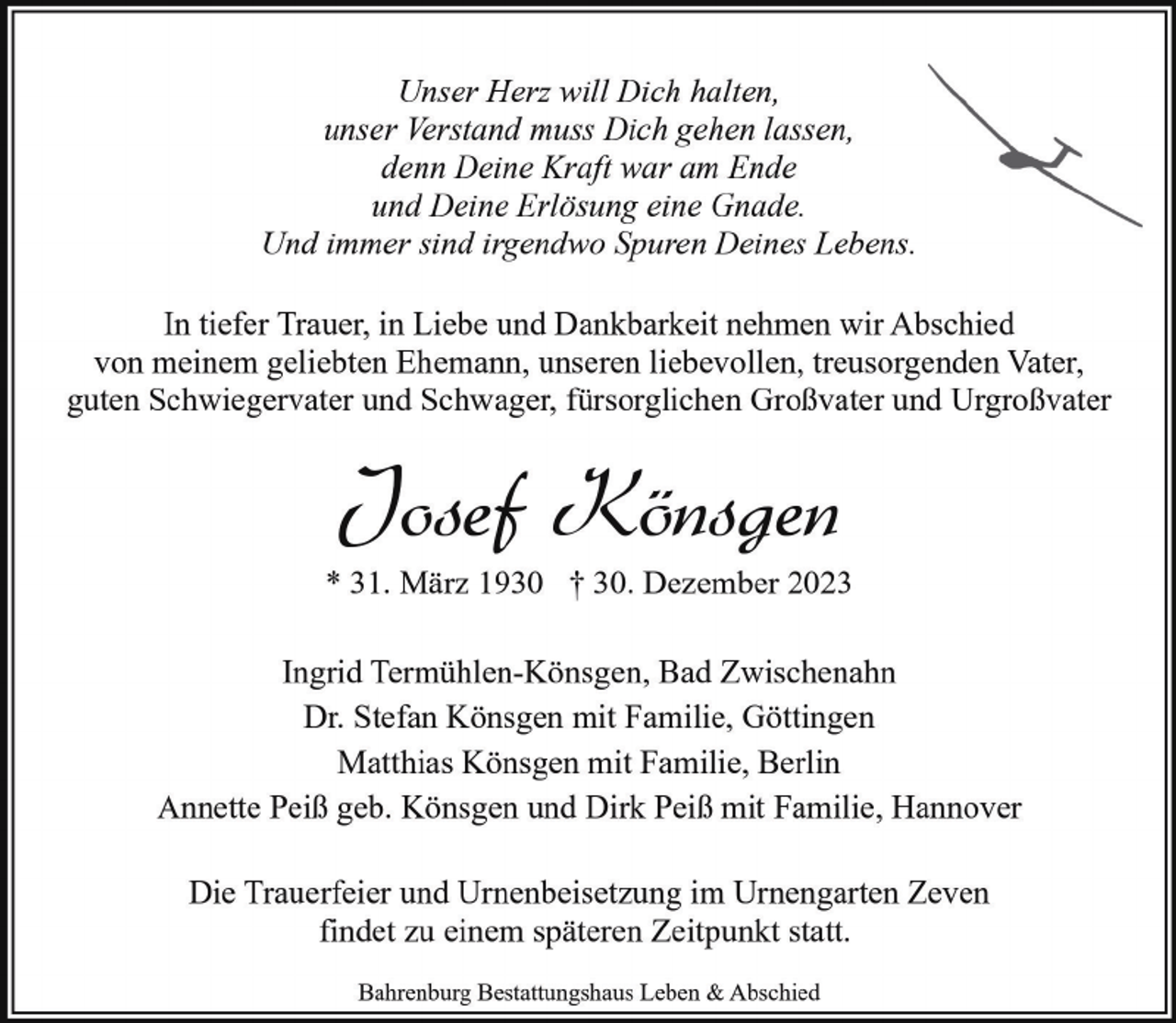 <p>Unser Herz will Dich halten,<br />unser Verstand muss Dich gehen lassen,<br />denn Deine Kraft war am Ende<br />und Deine Erlösung eine Gnade.<br />Und immer sind irgendwo Spuren Deines Lebens.<br />In tiefer Trauer, in Liebe und Dankbarkeit nehmen wir Abschied<br />von meinem geliebten Ehemann, unseren liebevollen, treusorgenden Vater,<br />guten Schwiegervater und Schwager, fürsorglichen Großvater und Urgroßvater</p><p>Josef Könsgen</p><p>* 31. März 1930 † 30. Dezember 2023<br />Ingrid Termühlen-Könsgen, Bad Zwischenahn<br />Dr. Stefan Könsgen mit Familie, Göttingen<br />Matthias Könsgen mit Familie, Berlin<br />Annette Peiß geb. Könsgen und Dirk Peiß mit Familie, Hannover<br />Die Trauerfeier und Urnenbeisetzung im Urnengarten Zeven<br />findet zu einem späteren Zeitpunkt statt.<br />Bahrenburg Bestattungshaus Leben &amp; Abschied</p>