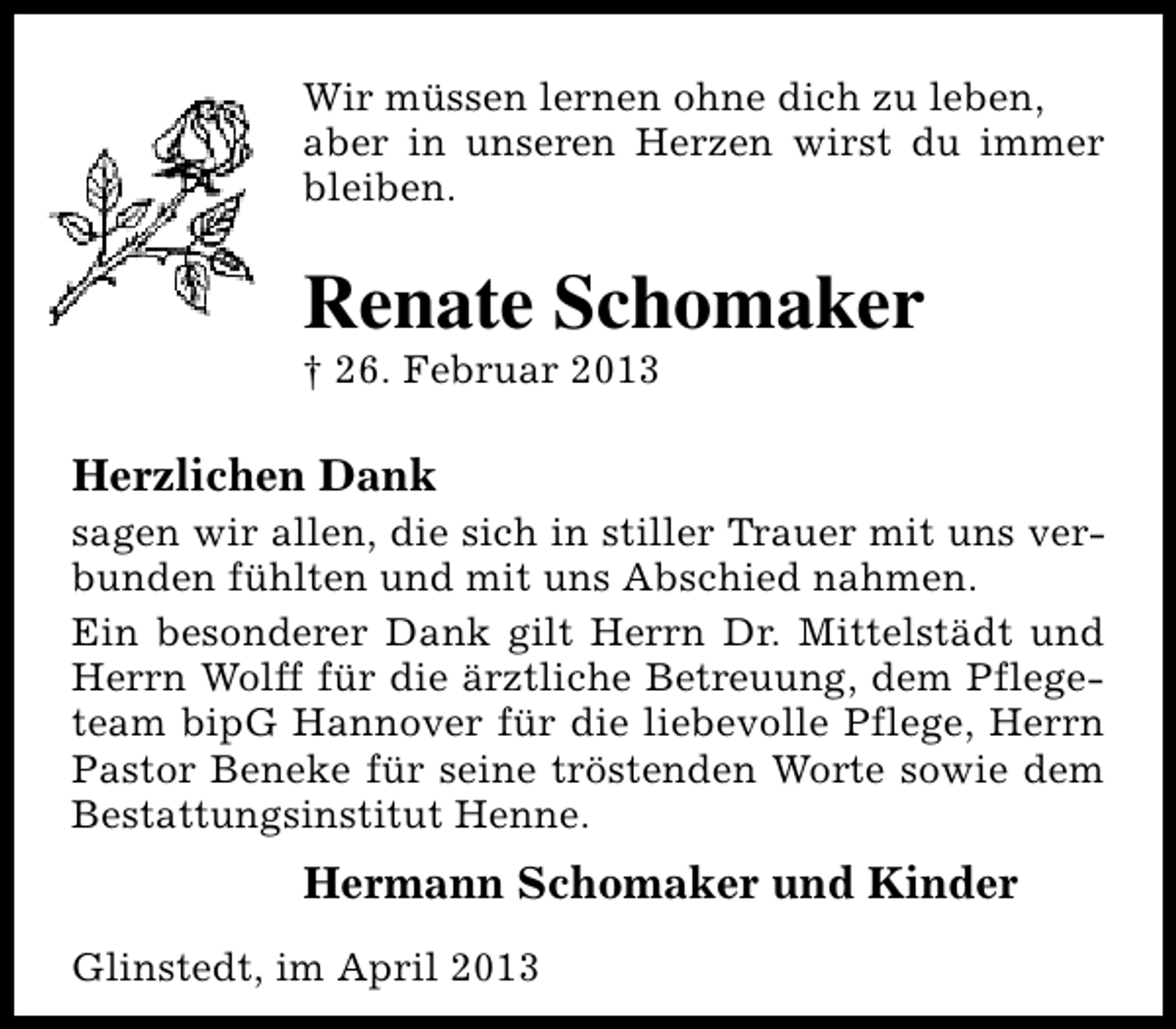 <p>Wir müssen lernen ohne dich zu leben,<br />aber in unseren Herzen wirst du immer<br />bleiben.</p><p>Renate Schomaker<br />† 26. Februar 2013</p><p>Herzlichen Dank</p><p>sagen wir allen, die sich in stiller Trauer mit uns verbunden fühlten und mit uns Abschied nahmen.<br />Ein besonderer Dank gilt Herrn Dr. Mittelstädt und<br />Herrn Wolff für die ärztliche Betreuung, dem Pflegeteam bipG Hannover für die liebevolle Pflege, Herrn<br />Pastor Beneke für seine tröstenden Worte sowie dem<br />Bestattungsinstitut Henne.</p><p>Hermann Schomaker und Kinder<br />Glinstedt, im April 2013</p>