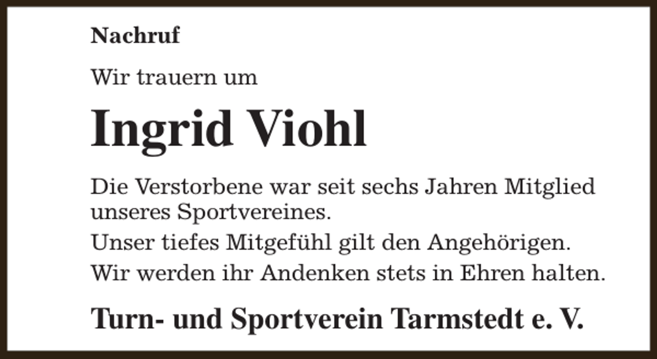 <p>Nachruf<br />Wir trauern um</p><p>Ingrid Viohl<br />Die Verstorbene war seit sechs Jahren Mitglied<br />unseres Sportvereines.<br />Unser tiefes Mitgefühl gilt den Angehörigen.<br />Wir werden ihr Andenken stets in Ehren halten.</p><p>Turn- und Sportverein Tarmstedt e. V.</p>