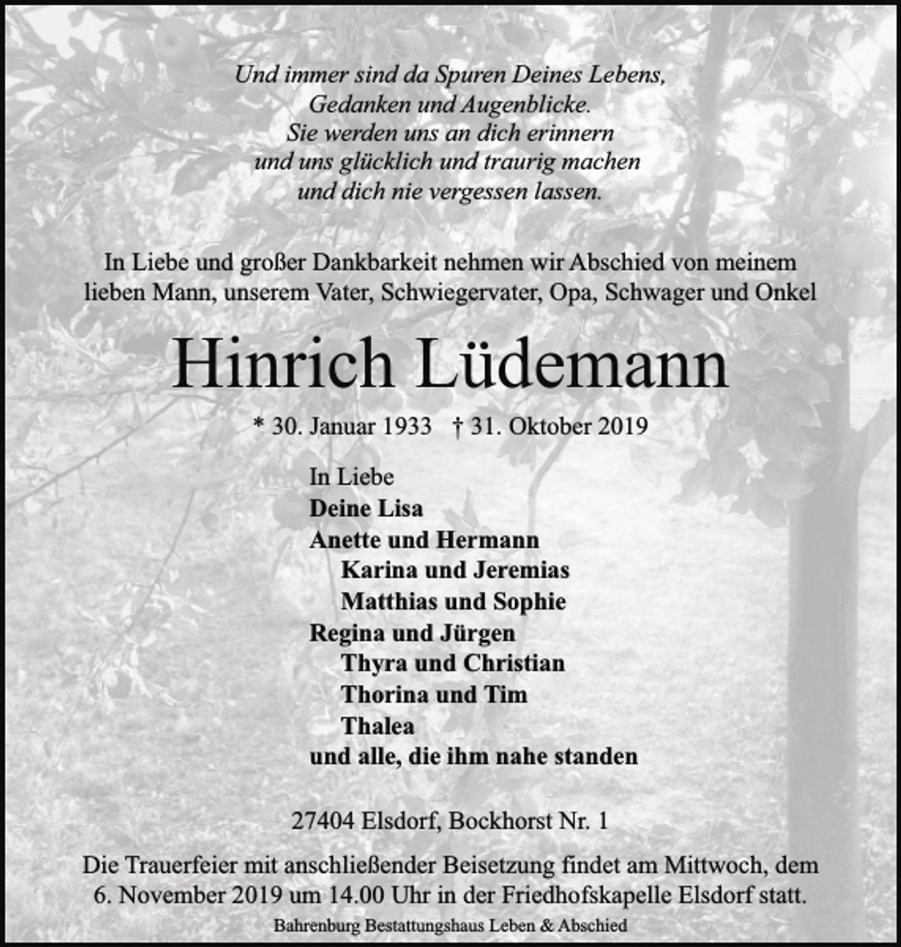 <p>Und immer sind da Spuren Deines Lebens,<br />Gedanken und Augenblicke.<br />Sie werden uns an dich erinnern<br />und uns glücklich und traurig machen<br />und dich nie vergessen lassen.<br />In Liebe und großer Dankbarkeit nehmen wir Abschied von meinem<br />lieben Mann, unserem Vater, Schwiegervater, Opa, Schwager und Onkel</p><p>Hinrich Lüdemann<br />* 30. Januar 1933 † 31. Oktober 2019<br />In Liebe<br />Deine Lisa<br />Anette und Hermann<br />Karina und Jeremias<br />Matthias und Sophie<br />Regina und Jürgen<br />Thyra und Christian<br />Thorina und Tim<br />Thalea<br />und alle, die ihm nahe standen<br />27404 Elsdorf, Bockhorst Nr. 1<br />Die Trauerfeier mit anschließender Beisetzung findet am Mittwoch, dem<br />6. November 2019 um 14.00 Uhr in der Friedhofskapelle Elsdorf statt.<br />Bahrenburg Bestattungshaus Leben &amp; Abschied</p>