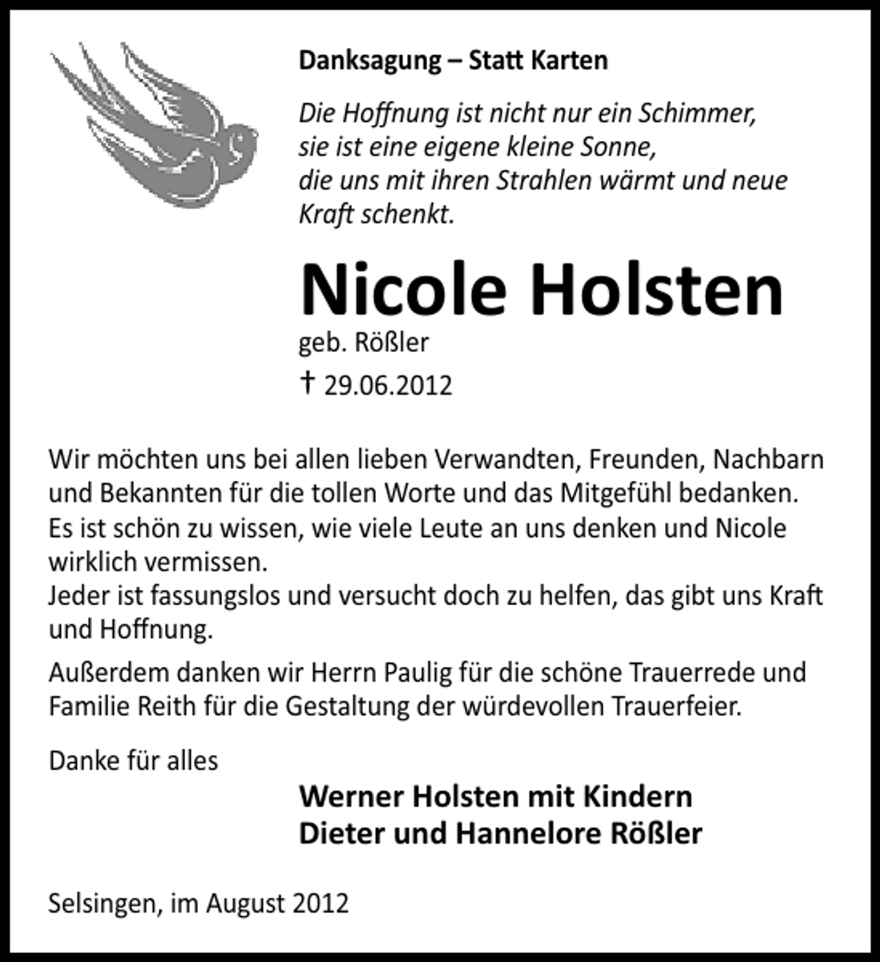 <p>Danksagung – Sta Karten<br />Die Hoﬀnung ist nicht nur ein Schimmer,<br />sie ist eine eigene kleine Sonne,<br />die uns mit ihren Strahlen wärmt und neue<br />Kra schenkt.</p><p>Nicole Holsten<br />geb. Rößler<br />† 29.06.2012</p><p>Wir möchten uns bei allen lieben Verwandten, Freunden, Nachbarn<br />und Bekannten für die tollen Worte und das Mitgefühl bedanken.<br />Es ist schön zu wissen, wie viele Leute an uns denken und Nicole<br />wirklich vermissen.<br />Jeder ist fassungslos und versucht doch zu helfen, das gibt uns Kra<br />und Hoﬀnung.<br />Außerdem danken wir Herrn Paulig für die schöne Trauerrede und<br />Familie Reith für die Gestaltung der würdevollen Trauerfeier.<br />Danke für alles</p><p>Werner Holsten mit Kindern<br />Dieter und Hannelore Rößler</p><p>Selsingen, im August 2012</p>