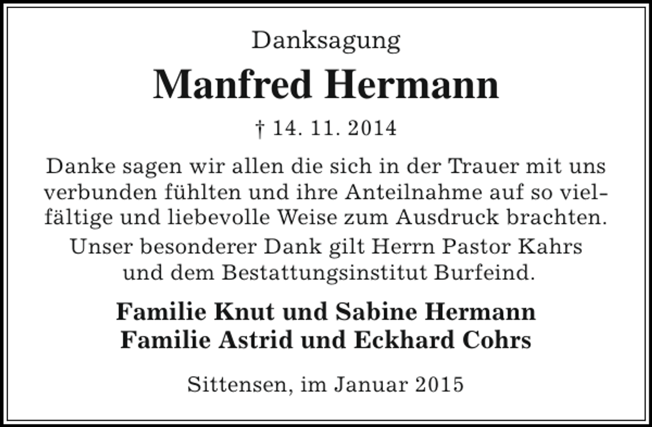 <p>Danksagung</p><p>Manfred Hermann<br />† 14. 11. 2014<br />Danke sagen wir allen die sich in der Trauer mit uns<br />verbunden fühlten und ihre Anteilnahme auf so vielfältige und liebevolle Weise zum Ausdruck brachten.<br />Unser besonderer Dank gilt Herrn Pastor Kahrs<br />und dem Bestattungsinstitut Burfeind.</p><p>Familie Knut und Sabine Hermann<br />Familie Astrid und Eckhard Cohrs<br />Sittensen, im Januar 2015</p>
