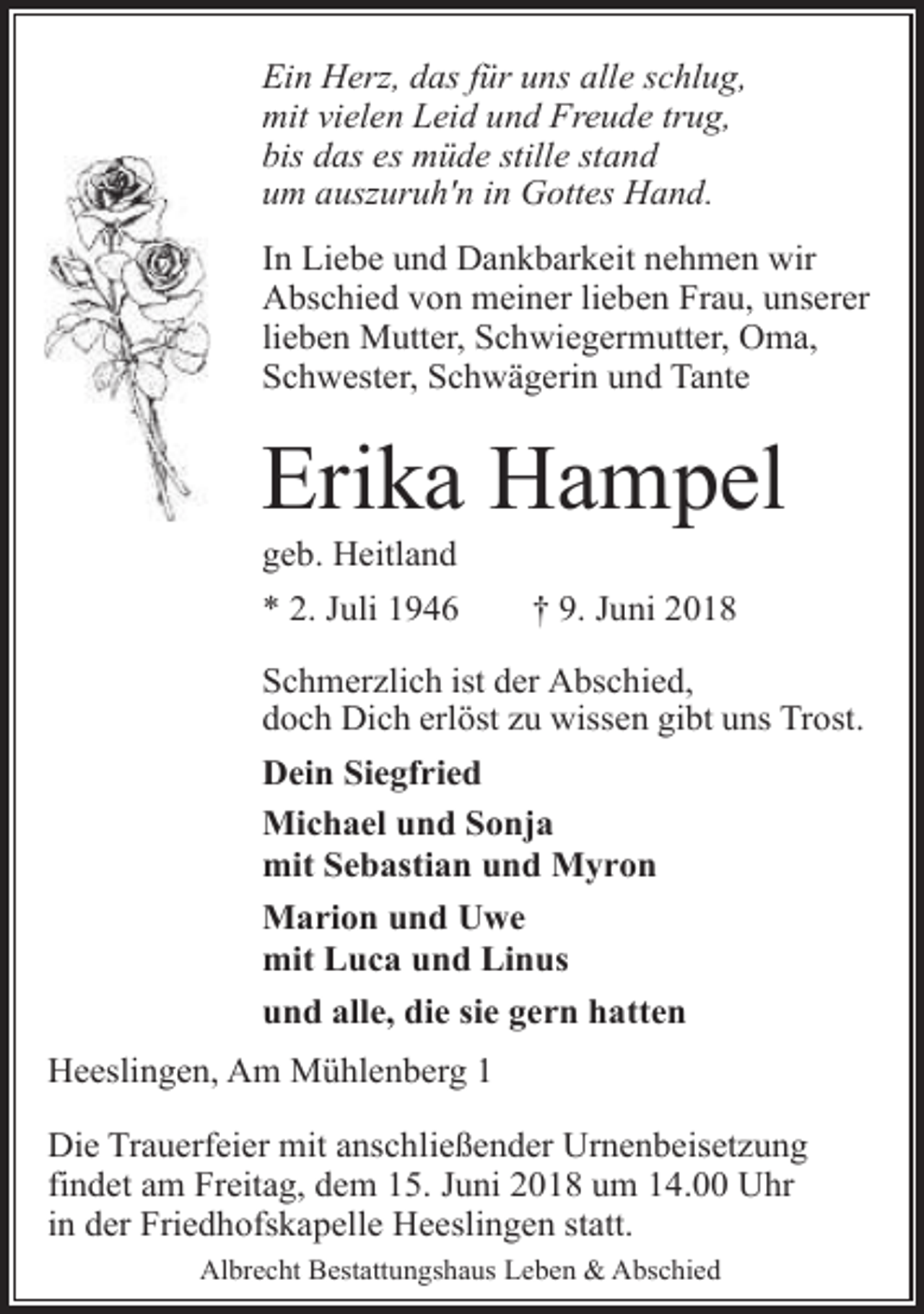 <p>Ein Herz, das für uns alle schlug,<br />mit vielen Leid und Freude trug,<br />bis das es müde stille stand<br />um auszuruh'n in Gottes Hand.<br />In Liebe und Dankbarkeit nehmen wir<br />Abschied von meiner lieben Frau, unserer<br />lieben Mutter, Schwiegermutter, Oma,<br />Schwester, Schwägerin und Tante</p><p>Erika Hampel<br />geb. Heitland</p><p>* 2. Juli 1946</p><p>† 9. Juni 2018</p><p>Schmerzlich ist der Abschied,<br />doch Dich erlöst zu wissen gibt uns Trost.<br />Dein Siegfried<br />Michael und Sonja<br />mit Sebastian und Myron<br />Marion und Uwe<br />mit Luca und Linus<br />und alle, die sie gern hatten<br />Heeslingen, Am Mühlenberg 1<br />Die Trauerfeier mit anschließender Urnenbeisetzung<br />findet am Freitag, dem 15. Juni 2018 um 14.00 Uhr<br />in der Friedhofskapelle Heeslingen statt.<br />Albrecht Bestattungshaus Leben &amp; Abschied</p>
