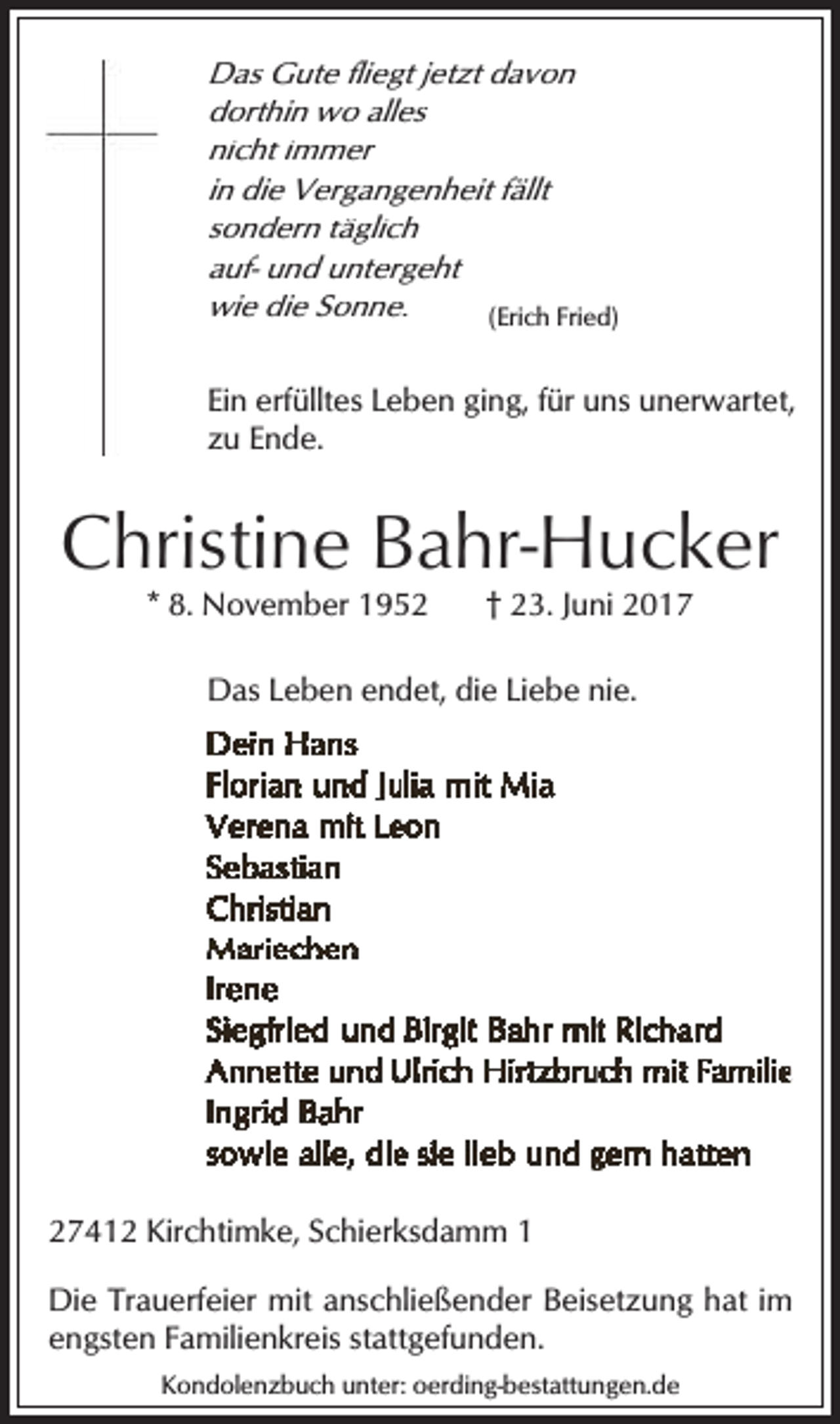 <p>Das Gute fliegt jetzt davon<br />dorthin wo alles<br />nicht immer<br />in die Vergangenheit fällt<br />sondern täglich<br />auf- und untergeht<br />wie die Sonne.<br />(Erich Fried)<br />Ein erfülltes Leben ging, für uns unerwartet,<br />zu Ende.</p><p>Christine Bahr-Hucker<br />* 8. November 1952</p><p>† 23. Juni 2017</p><p>Das Leben endet, die Liebe nie.</p><p>27412 Kirchtimke, Schierksdamm 1<br />Die Trauerfeier mit anschließender Beisetzung hat im<br />engsten Familienkreis stattgefunden.<br />Kondolenzbuch unter: oerding-bestattungen.de</p>