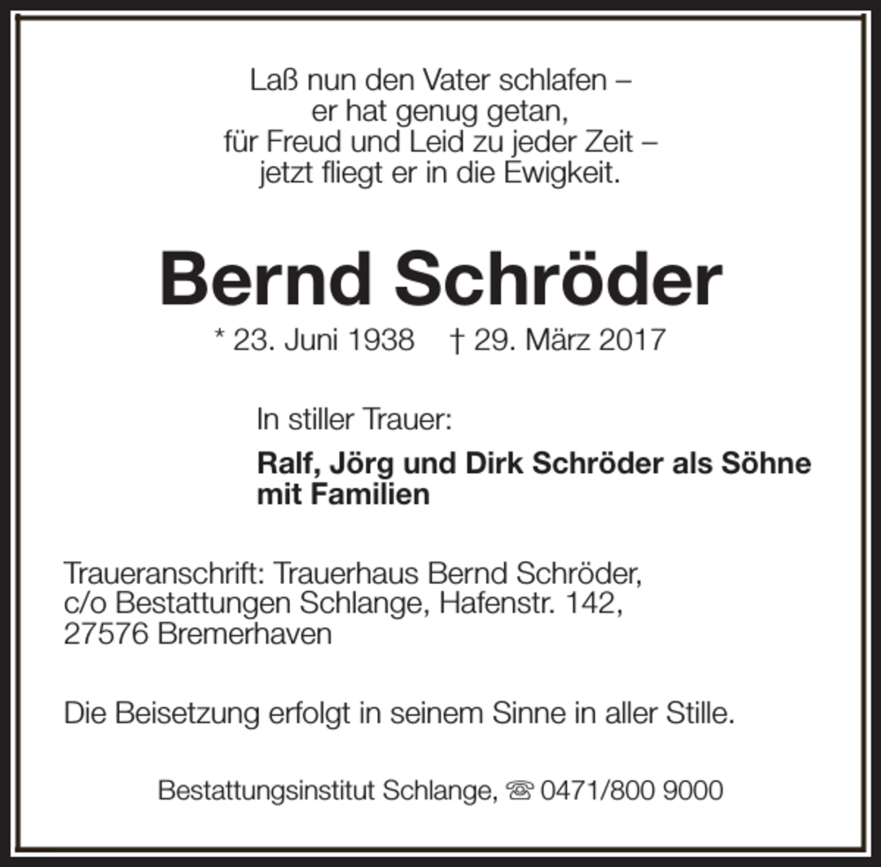 <p>Laß nun den Vater schlafen –<br />er hat genug getan,<br />für Freud und Leid zu jeder Zeit –<br />jetzt fliegt er in die Ewigkeit.</p><p>Bernd Schröder<br />* 23. Juni 1938</p><p>† 29. März 2017</p><p>In stiller Trauer:<br />Ralf, Jörg und Dirk Schröder als Söhne<br />mit Familien<br />Traueranschrift: Trauerhaus Bernd Schröder,<br />c/o Bestattungen Schlange, Hafenstr. 142,<br />27576 Bremerhaven<br />Die Beisetzung erfolgt in seinem Sinne in aller Stille.<br />Bestattungsinstitut Schlange, s 0471/800 9000</p>