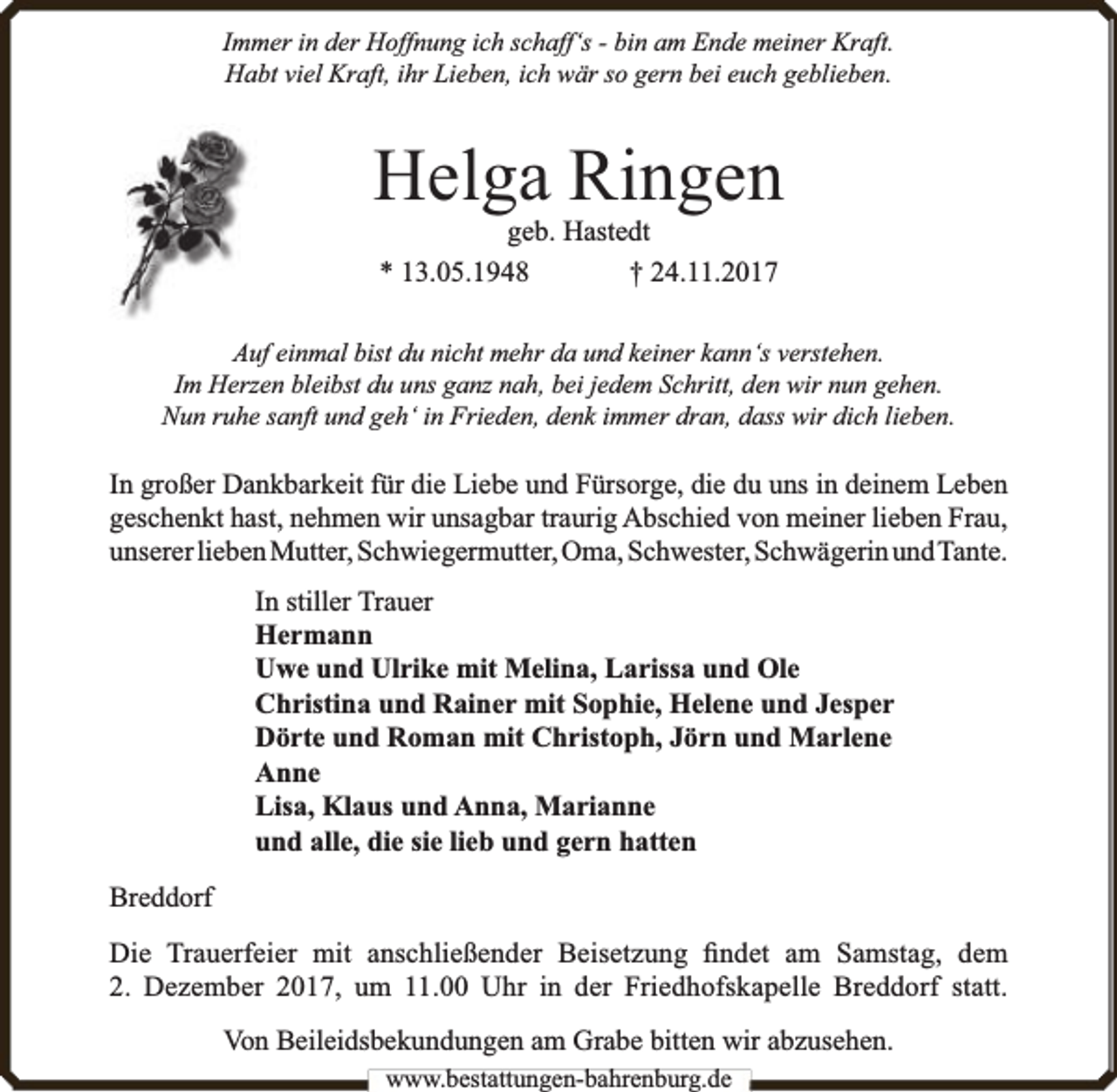 <p>Immer in der Hoffnung ich schaff‘s - bin am Ende meiner Kraft.<br />Habt viel Kraft, ihr Lieben, ich wär so gern bei euch geblieben.</p><p>Helga Ringen<br />geb. Hastedt<br />* 13.05.1948<br />† 24.11.2017</p><p>Auf einmal bist du nicht mehr da und keiner kann‘s verstehen.<br />Im Herzen bleibst du uns ganz nah, bei jedem Schritt, den wir nun gehen.<br />Nun ruhe sanft und geh‘ in Frieden, denk immer dran, dass wir dich lieben.</p><p>In großer Dankbarkeit für die Liebe und Fürsorge, die du uns in deinem Leben<br />geschenkt hast, nehmen wir unsagbar traurig Abschied von meiner lieben Frau,<br />unserer lieben Mutter, Schwiegermutter, Oma, Schwester, Schwägerin undTante.<br />In stiller Trauer<br />Hermann<br />Uwe und Ulrike mit Melina, Larissa und Ole<br />Christina und Rainer mit Sophie, Helene und Jesper<br />Dörte und Roman mit Christoph, Jörn und Marlene<br />Anne<br />Lisa, Klaus und Anna, Marianne<br />und alle, die sie lieb und gern hatten<br />Breddorf<br />Die Trauerfeier mit anschließender Beisetzung ﬁndet am Samstag, dem<br />2. Dezember 2017, um 11.00 Uhr in der Friedhofskapelle Breddorf statt.<br />Von Beileidsbekundungen am Grabe bitten wir abzusehen.<br />www.bbestattungen-bbahhrenbburg.dde</p>