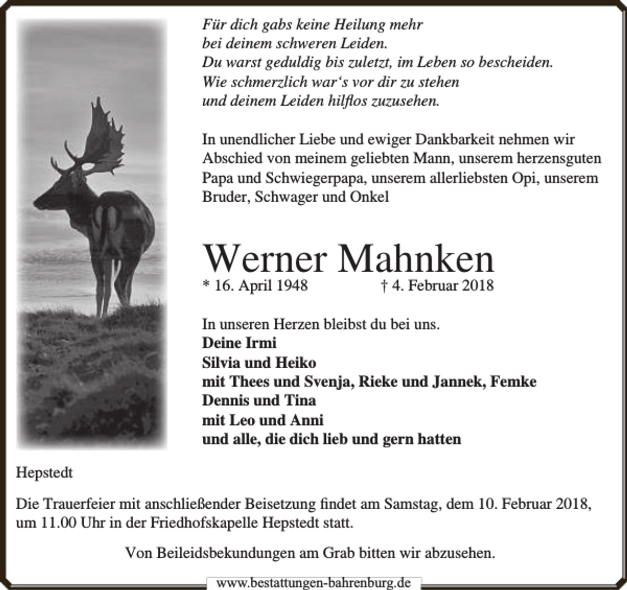 <p>Für dich gabs keine Heilung mehr<br />bei deinem schweren Leiden.<br />Du warst geduldig bis zuletzt, im Leben so bescheiden.<br />Wie schmerzlich war‘s vor dir zu stehen<br />und deinem Leiden hilﬂos zuzusehen.<br />In unendlicher Liebe und ewiger Dankbarkeit nehmen wir<br />Abschied von meinem geliebten Mann, unserem herzensguten<br />Papa und Schwiegerpapa, unserem allerliebsten Opi, unserem<br />Bruder, Schwager und Onkel</p><p>Werner Mahnken</p><p>* 16. April 1948</p><p>† 4. Februar 2018</p><p>In unseren Herzen bleibst du bei uns.<br />Deine Irmi<br />Silvia und Heiko<br />mit Thees und Svenja, Rieke und Jannek, Femke<br />Dennis und Tina<br />mit Leo und Anni<br />und alle, die dich lieb und gern hatten<br />Hepstedt<br />Die Trauerfeier mit anschließender Beisetzung ﬁndet am Samstag, dem 10. Februar 2018,<br />um 11.00 Uhr in der Friedhofskapelle Hepstedt statt.<br />Von Beileidsbekundungen am Grab bitten wir abzusehen.<br />www.bbestattungen-bbahhrenbburg.dde</p>