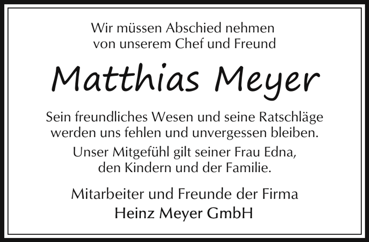 <p>Wir müssen Abschied nehmen<br />von unserem Chef und Freund</p><p>Matthias Meyer<br />Sein freundliches Wesen und seine Ratschläge<br />werden uns fehlen und unvergessen bleiben.<br />Unser Mitgefühl gilt seiner Frau Edna,<br />den Kindern und der Familie.</p><p>Mitarbeiter und Freunde der Firma</p>