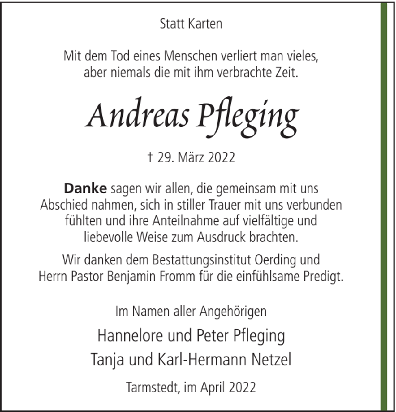 <p>Statt Karten<br />Mit dem Tod eines Menschen verliert man vieles,<br />aber niemals die mit ihm verbrachte Zeit.</p><p>Andreas Pfleging<br />† 29. März 2022<br />Danke sagen wir allen, die gemeinsam mit uns<br />Abschied nahmen, sich in stiller Trauer mit uns verbunden<br />fühlten und ihre Anteilnahme auf vielfältige und<br />liebevolle Weise zum Ausdruck brachten.<br />Wir danken dem Bestattungsinstitut Oerding und<br />Herrn Pastor Benjamin Fromm für die einfühlsame Predigt.<br />Im Namen aller Angehörigen</p><p>Hannelore und Peter Pfleging<br />Tanja und Karl-Hermann Netzel<br />Tarmstedt, im April 2022</p>