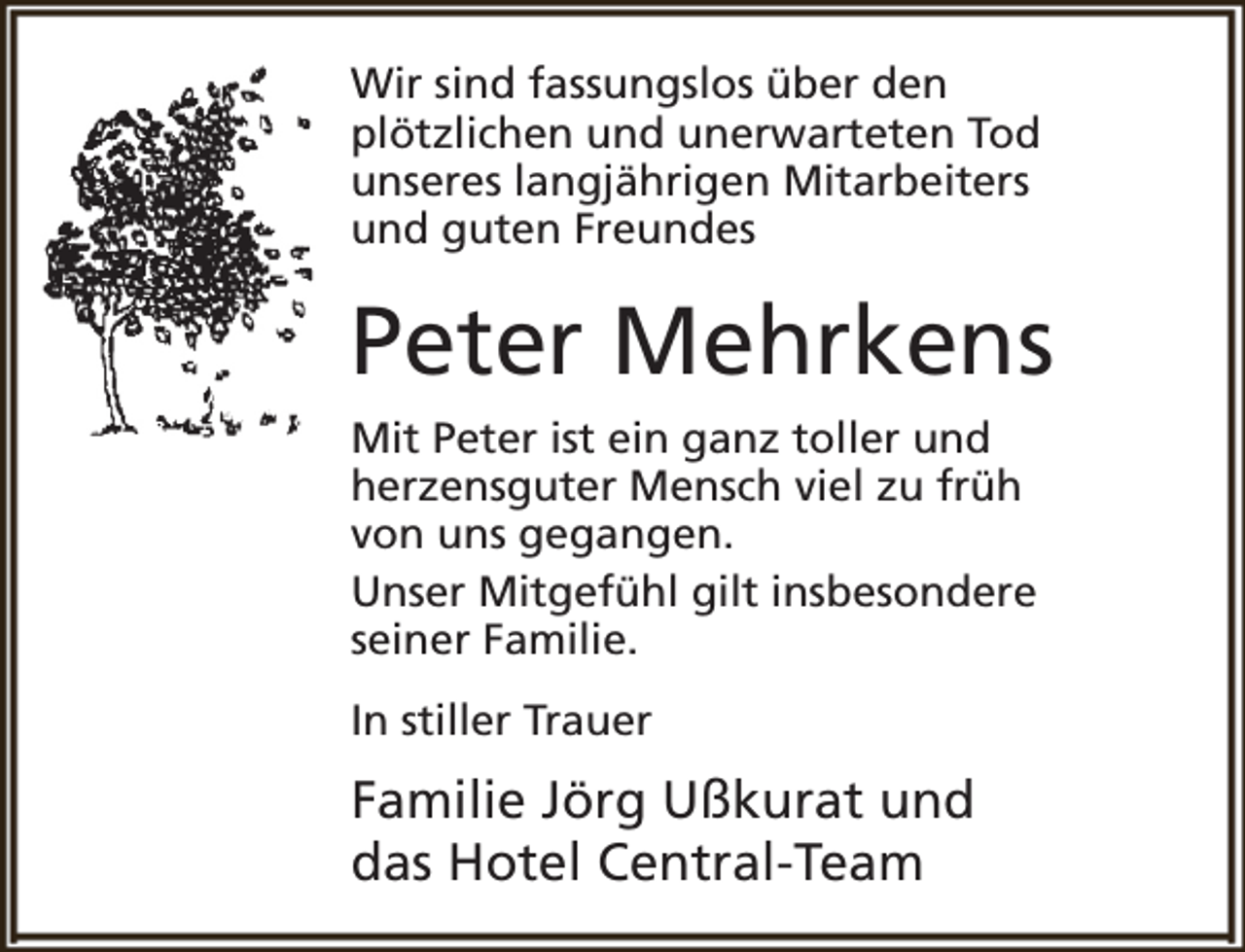 <p>Wir sind fassungslos über den<br />plötzlichen und unerwarteten Tod<br />unseres langjährigen Mitarbeiters<br />und guten Freundes</p><p>Peter Mehrkens<br />Mit Peter ist ein ganz toller und<br />herzensguter Mensch viel zu früh<br />von uns gegangen.<br />Unser Mitgefühl gilt insbesondere<br />seiner Familie.<br />In stiller Trauer</p><p>Familie Jörg Ußkurat und<br />das Hotel Central-Team</p>