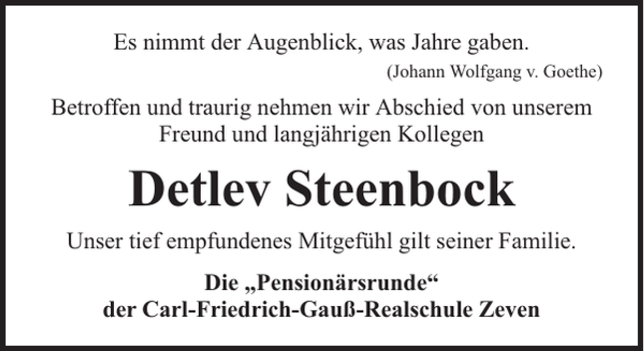 <p>Es nimmt der Augenblick, was Jahre gaben.<br />(Johann Wolfgang v. Goethe)</p><p>Betroffen und traurig nehmen wir Abschied von unserem<br />Freund und langjährigen Kollegen</p><p>Detlev Steenbock<br />Unser tief empfundenes Mitgefühl gilt seiner Familie.<br />Die „Pensionärsrunde“<br />der Carl-Friedrich-Gauß-Realschule Zeven</p>