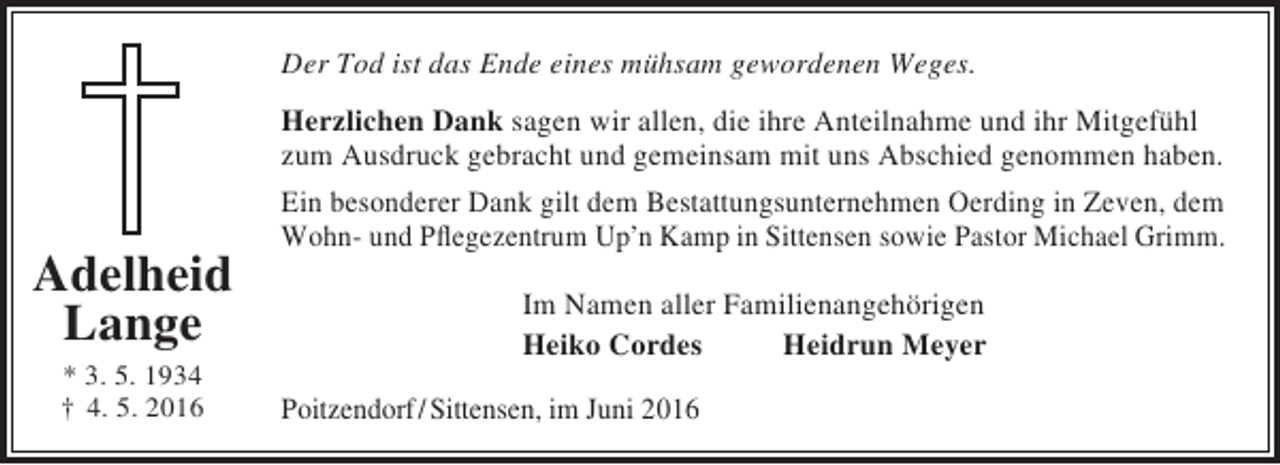 <p>Der Tod ist das Ende eines mühsam gewordenen Weges.</p><p>Adelheid<br />Lange<br />* 3. 5. 1934<br />† 4. 5. 2016</p><p>Herzlichen Dank sagen wir allen, die ihre Anteilnahme und ihr Mitgefühl<br />zum Ausdruck gebracht und gemeinsam mit uns Abschied genommen haben.<br />Ein besonderer Dank gilt dem Bestattungsunternehmen Oerding in Zeven, dem<br />Wohn- und Pflegezentrum Up’n Kamp in Sittensen sowie Pastor Michael Grimm.<br />Im Namen aller Familienangehörigen<br />Heiko Cordes<br />Heidrun Meyer<br />Poitzendorf/ Sittensen, im Juni 2016</p>