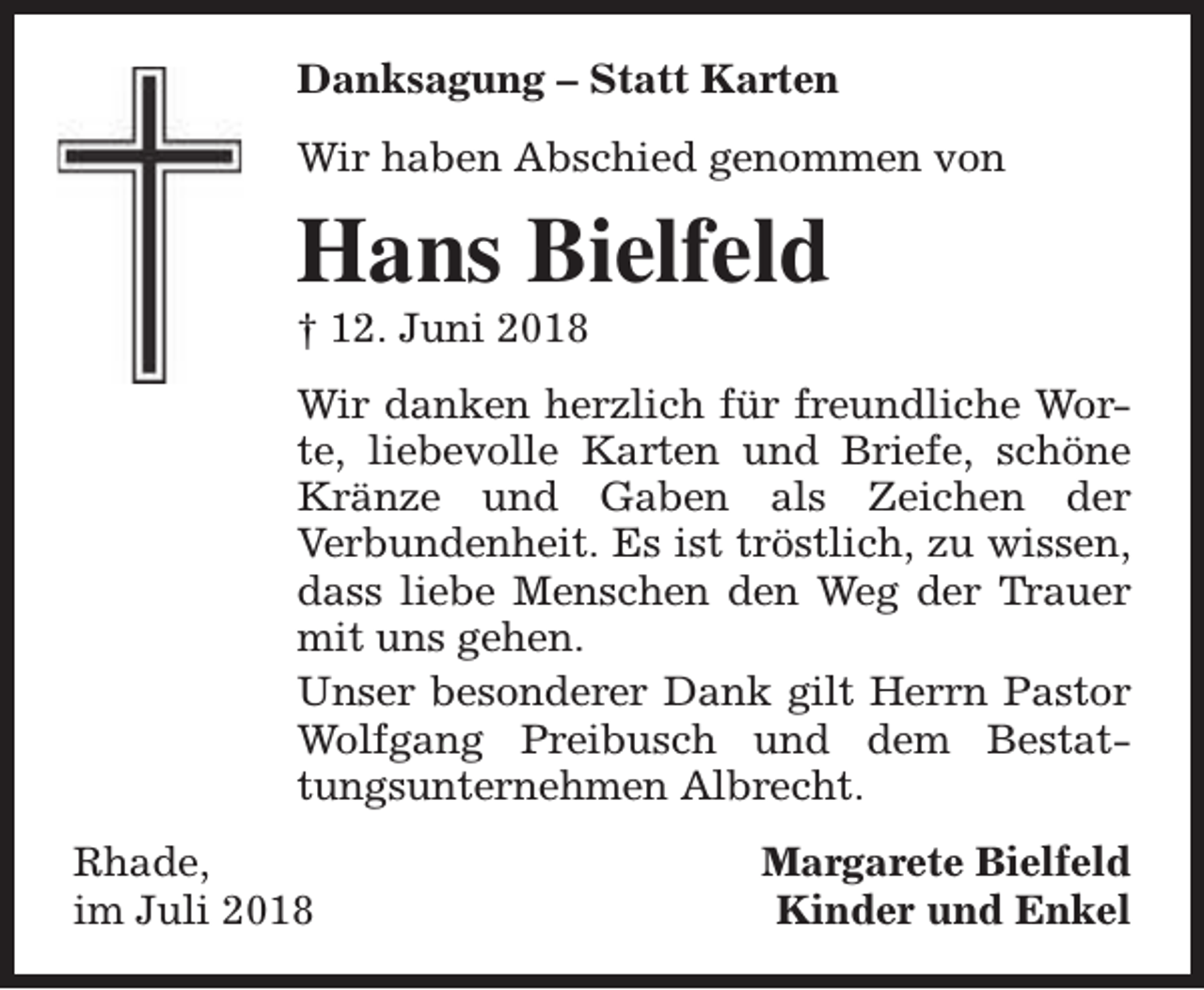 <p>Danksagung – Statt Karten<br />Wir haben Abschied genommen von</p><p>Hans Bielfeld</p><p>† 12. Juni 2018</p><p>Wir danken herzlich für freundliche Worte, liebevolle Karten und Briefe, schöne<br />Kränze und Gaben als Zeichen der<br />Verbundenheit. Es ist tröstlich, zu wissen,<br />dass liebe Menschen den Weg der Trauer<br />mit uns gehen.<br />Unser besonderer Dank gilt Herrn Pastor<br />Wolfgang Preibusch und dem Bestattungsunternehmen Albrecht.<br />Rhade,<br />im Juli 2018</p><p>Margarete Bielfeld<br />Kinder und Enkel</p>