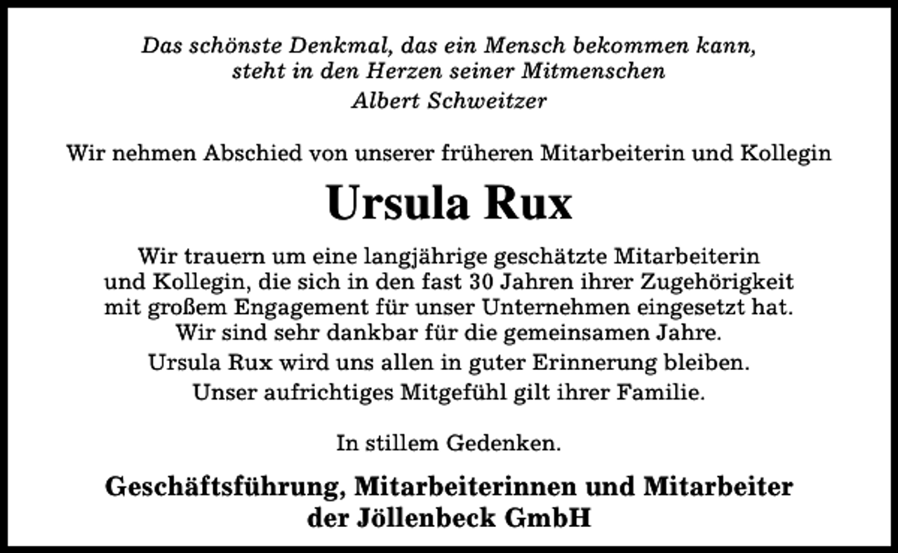 <p>Das schönste Denkmal, das ein Mensch bekommen kann,<br />steht in den Herzen seiner Mitmenschen<br />Albert Schweitzer<br />Wir nehmen Abschied von unserer früheren Mitarbeiterin und Kollegin</p><p>Ursula Rux<br />Wir trauern um eine langjährige geschätzte Mitarbeiterin<br />und Kollegin, die sich in den fast 30 Jahren ihrer Zugehörigkeit<br />mit großem Engagement für unser Unternehmen eingesetzt hat.<br />Wir sind sehr dankbar für die gemeinsamen Jahre.<br />Ursula Rux wird uns allen in guter Erinnerung bleiben.<br />Unser aufrichtiges Mitgefühl gilt ihrer Familie.<br />In stillem Gedenken.</p><p>Geschäftsführung, Mitarbeiterinnen und Mitarbeiter<br />der Jöllenbeck GmbH</p>