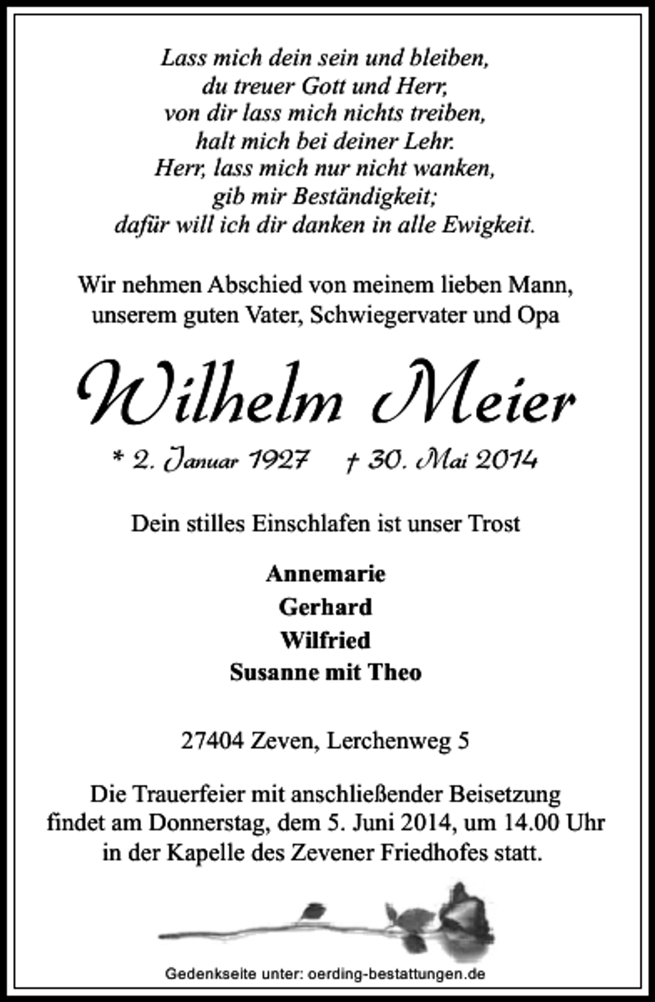<p>Lass mich dein sein und bleiben,<br />du treuer Gott und Herr,<br />von dir lass mich nichts treiben,<br />halt mich bei deiner Lehr.<br />Herr, lass mich nur nicht wanken,<br />gib mir Beständigkeit;<br />dafür will ich dir danken in alle Ewigkeit.<br />Wir nehmen Abschied von meinem lieben Mann,<br />unserem guten Vater, Schwiegervater und Opa</p><p>Wilhelm Meier<br />* 2. Januar 1927</p><p>† 30. Mai 2014</p><p>Dein stilles Einschlafen ist unser Trost<br />Annemarie<br />Gerhard<br />Wilfried<br />Susanne mit Theo<br />27404 Zeven, Lerchenweg 5<br />Die Trauerfeier mit anschließender Beisetzung<br />findet am Donnerstag, dem 5. Juni 2014, um 14.00 Uhr<br />in der Kapelle des Zevener Friedhofes statt.</p><p>Gedenkseite unter: oerding-bestattungen.de</p>