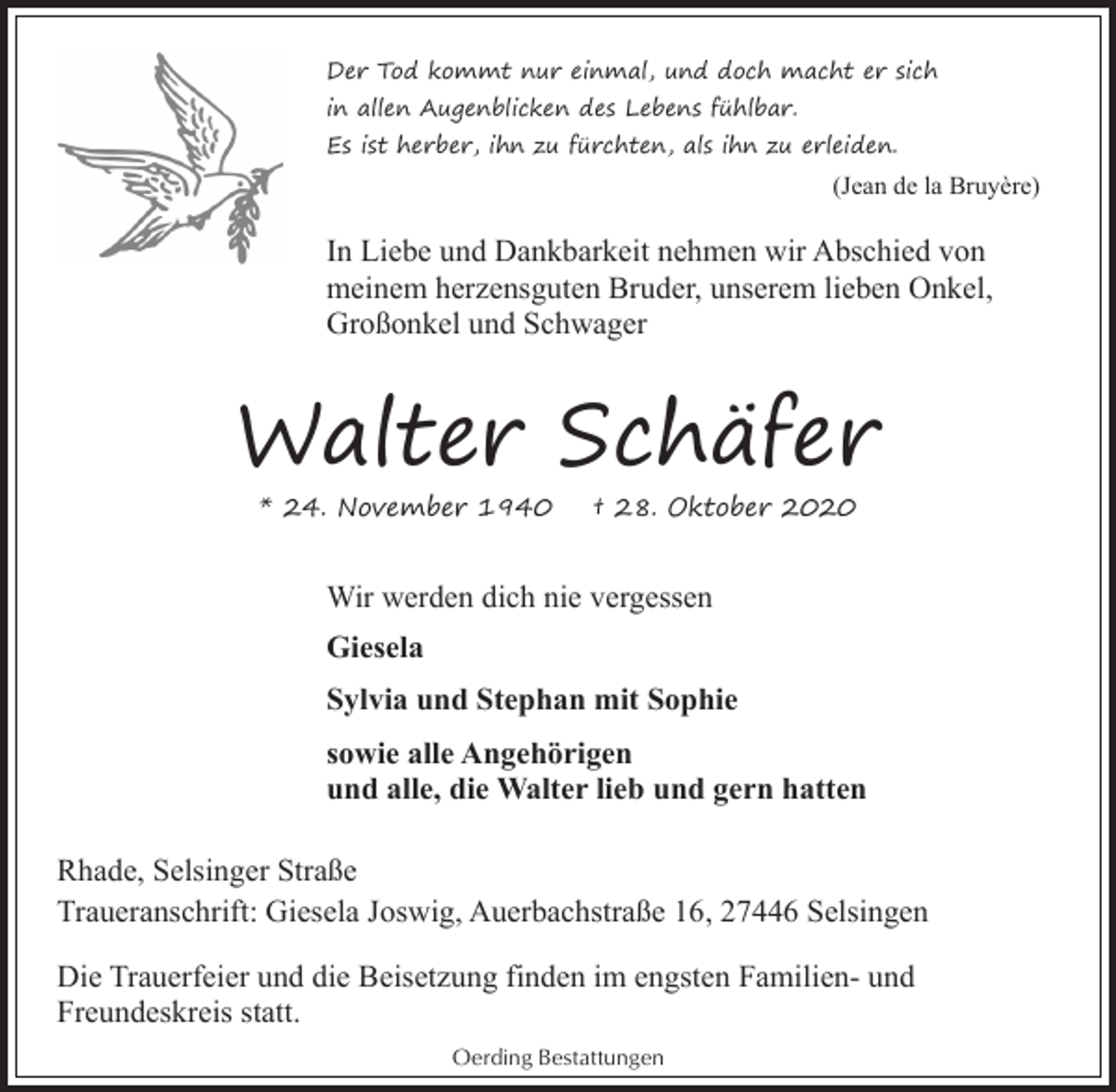 <p>Der Tod kommt nur einmal, und doch macht er sich<br />in allen Augenblicken des Lebens fühlbar.<br />Es ist herber, ihn zu fürchten, als ihn zu erleiden.</p><p>(Jean de la Bruyère)</p><p>In Liebe und Dankbarkeit nehmen wir Abschied von<br />meinem herzensguten Bruder, unserem lieben Onkel,<br />Großonkel und Schwager</p><p>Walter Schäfer<br />* 24. November 1940</p><p>† 28. Oktober 2020</p><p>Wir werden dich nie vergessen<br />Giesela<br />Sylvia und Stephan mit Sophie<br />sowie alle Angehörigen<br />und alle, die Walter lieb und gern hatten<br />Rhade, Selsinger Straße<br />Traueranschrift: Giesela Joswig, Auerbachstraße 16, 27446 Selsingen<br />Die Trauerfeier und die Beisetzung finden im engsten Familien- und<br />Freundeskreis statt.<br />Oerding Bestattungen</p>