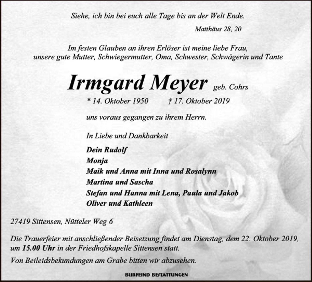 <p>Siehe, ich bin bei euch alle Tage bis an der Welt Ende.<br />Matthäus 28, 20</p><p>Im festen Glauben an ihren Erlöser ist meine liebe Frau,<br />unsere gute Mutter, Schwiegermutter, Oma, Schwester, Schwägerin und Tante</p><p>Irmgard Meyer<br />* 14. Oktober 1950</p><p>geb. Cohrs</p><p>† 17. Oktober 2019</p><p>uns voraus gegangen zu ihrem Herrn.<br />In Liebe und Dankbarkeit<br />Dein Rudolf<br />Monja<br />Maik und Anna mit Inna und Rosalynn<br />Martina und Sascha<br />Stefan und Hanna mit Lena, Paula und Jakob<br />Oliver und Kathleen<br />27419 Sittensen, Nütteler Weg 6<br />Die Trauerfeier mit anschließender Beisetzung findet am Dienstag, dem 22. Oktober 2019,<br />um 15.00 Uhr in der Friedhofskapelle Sittensen statt.<br />Von Beileidsbekundungen am Grabe bitten wir abzusehen.<br />Burfeind Bestattungen</p>