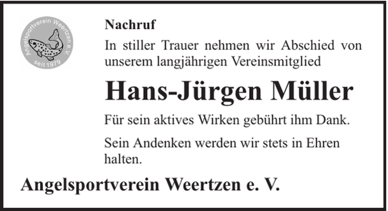 <p>Nachruf<br />In stiller Trauer nehmen wir Abschied von<br />unserem langjährigen Vereinsmitglied</p><p>Hans-Jürgen Müller<br />Für sein aktives Wirken gebührt ihm Dank.<br />Sein Andenken werden wir stets in Ehren<br />halten.</p><p>Angelsportverein Weertzen e. V.</p>