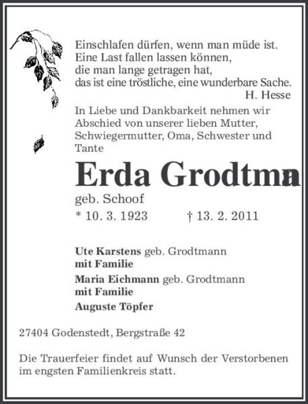 <p>Einschlafen dürfen, wenn man müde ist.<br />Eine Last fallen lassen können,<br />die man lange getragen hat,<br />das ist eine tröstliche, eine wunderbare Sache.<br />H. Hesse<br />In Liebe und Dankbarkeit nehmen wir Abschied von unserer lieben Mutter, Schwiegermutter, Oma, Schwester und Tante<br />Erda Grodtmann<br />geb. Schoof<br />* 10. 3. 1923 † 13. 2. 2011<br />Ute Karstens geb. Grodtmann<br />mit Familie<br />Maria Eichmann geb. Grodtmann<br />mit Familie<br />Auguste Töpfer<br />27404 Godenstedt, Bergstraße 42<br />Die Trauerfeier findet auf Wunsch der Verstorbenen im engsten Familienkreis statt.</p>